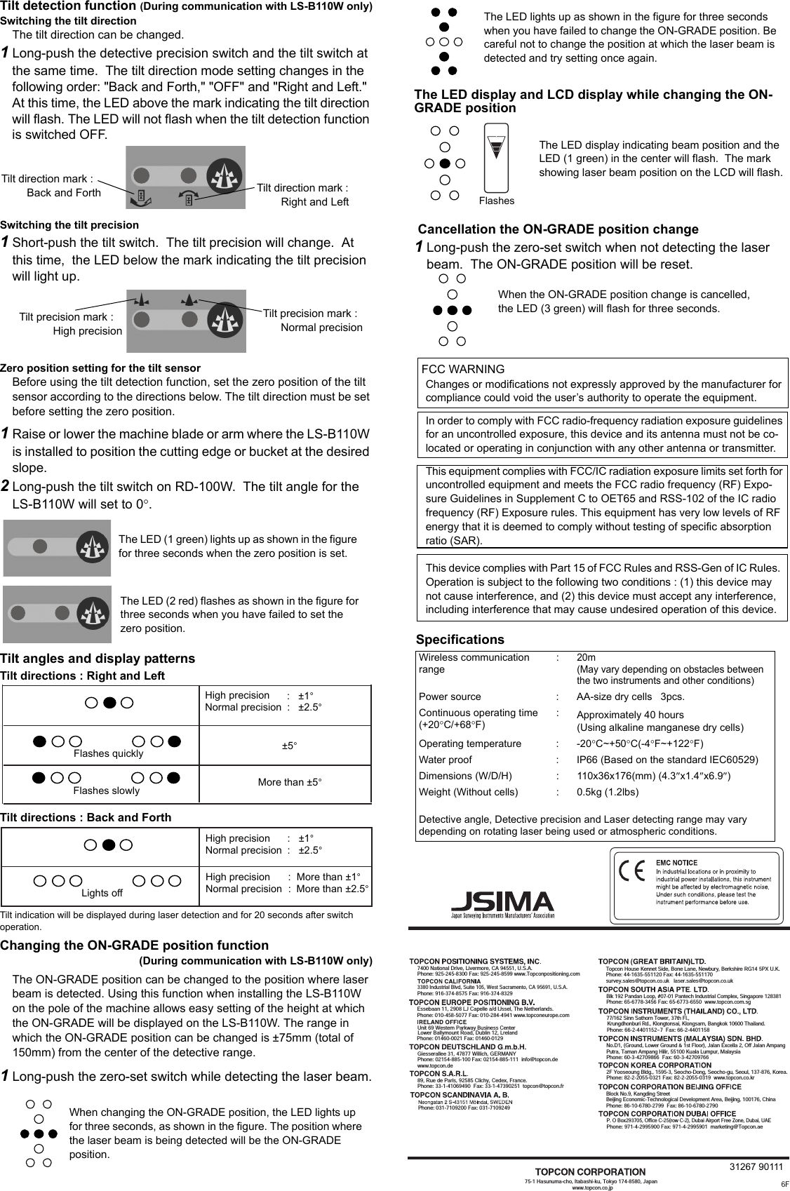 Tilt detection function (During communication with LS-B110W only)Switching the tilt directionThe tilt direction can be changed.1Long-push the detective precision switch and the tilt switch at the same time.  The tilt direction mode setting changes in the following order: &quot;Back and Forth,&quot; &quot;OFF&quot; and &quot;Right and Left.&quot; At this time, the LED above the mark indicating the tilt direction will flash. The LED will not flash when the tilt detection function is switched OFF.Switching the tilt precision1Short-push the tilt switch.  The tilt precision will change.  At this time,  the LED below the mark indicating the tilt precision will light up. Zero position setting for the tilt sensorBefore using the tilt detection function, set the zero position of the tilt sensor according to the directions below. The tilt direction must be set before setting the zero position.1Raise or lower the machine blade or arm where the LS-B110W is installed to position the cutting edge or bucket at the desired slope.2Long-push the tilt switch on RD-100W.  The tilt angle for the LS-B110W will set to 0°.Tilt angles and display patternsTilt directions : Right and LeftTilt directions : Back and ForthTilt indication will be displayed during laser detection and for 20 seconds after switch operation.Changing the ON-GRADE position function (During communication with LS-B110W only)The ON-GRADE position can be changed to the position where laser beam is detected. Using this function when installing the LS-B110W  on the pole of the machine allows easy setting of the height at which the ON-GRADE will be displayed on the LS-B110W. The range in which the ON-GRADE position can be changed is ±75mm (total of 150mm) from the center of the detective range.1Long-push the zero-set switch while detecting the laser beam.The LED display and LCD display while changing the ON-GRADE position Cancellation the ON-GRADE position change1Long-push the zero-set switch when not detecting the laser beam.  The ON-GRADE position will be reset.High precisionNormal precision:   ±1°:   ±2.5°Flashes quickly ±5°More than ±5°Flashes slowlyLights off:  More than ±1°:  More than ±2.5°High precisionNormal precisionHigh precisionNormal precision:   ±1°:   ±2.5° Flashes75-1 Hasunuma-cho, Itabashi-ku, Tokyo 174-8580, Japan                                   www.topcon.co.jp7400 National Drive, Livermore, CA 94551, U.S.A.Phone: 925-245-8300 Fax: 925-245-8599 www.Topconpositioning.com3380 Industrial Blvd, Suite 105, West Sacramento, CA 95691, U.S.A.Phone: 916-374-8575 Fax: 916-374-8329Essebaan 11, 2908 LJ Capelle a/d IJssel, The Netherlands.Phone: 010-458-5077 Fax: 010-284-4941 www.topconeurope.com Giesserallee 31, 47877 Willich, GERMANYPhone: 02154-885-100 Fax: 02154-885-111  info@topcon.dewww.topcon.de89, Rue de Paris, 92585 Clichy, Cedex, France.Phone: 33-1-41069490  Fax: 33-1-47390251  topcon@topcon.fr Phone: 031-7109200 Fax: 031-7109249Topcon House Kennet Side, Bone Lane, Newbury, Berkshire RG14 5PX U.K.Phone: 44-1635-551120 Fax: 44-1635-551170survey.sales@topcon.co.uk   laser.sales@topcon.co.ukBlk 192 Pandan Loop, #07-01 Pantech Industrial Complex, Singapore 128381Phone: 65-6778-3456 Fax: 65-6773-6550  www.topcon.com.sg77/162 Sinn Sathorn Tower, 37th Fl.,Krungdhonburi Rd., Klongtonsai, Klongsarn, Bangkok 10600 Thailand.Phone: 66-2-4401152~7  Fax: 66-2-4401158No.D1, (Ground, Lower Ground &amp; 1st Floor), Jalan Excella 2, Off Jalan AmpangPutra, Taman Ampang Hilir, 55100 Kuala Lumpur, MalaysiaPhone: 60-3-42709866  Fax: 60-3-427097662F Yooseoung Bldg., 1595-3, Seocho-Dong, Seocho-gu, Seoul, 137-876, Korea.Phone: 82-2-2055-0321 Fax: 82-2-2055-0319  www.topcon.co.krBlock No.9, Kangding StreetBeijing Economic-Technological Development Area, Beijing, 100176, ChinaPhone: 86-10-6780-2799  Fax: 86-10-6780-2790P. O Box293705, Office C-25(row C-2), Dubai Airport Free Zone, Dubai, UAEPhone: 971-4-2995900 Fax: 971-4-2995901  marketing@Topcon.aeUnit 69 Western Parkway Business CenterPhone: 01460-0021 Fax: 01460-0129Lower Ballymount Road, Dublin 12, Lreland6F31267 90111FCC WARNINGChanges or modifications not expressly approved by the manufacturer for compliance could void the user’s authority to operate the equipment.In order to comply with FCC radio-frequency radiation exposure guidelines for an uncontrolled exposure, this device and its antenna must not be co-located or operating in conjunction with any other antenna or transmitter.This equipment complies with FCC/IC radiation exposure limits set forth for uncontrolled equipment and meets the FCC radio frequency (RF) Expo-sure Guidelines in Supplement C to OET65 and RSS-102 of the IC radio frequency (RF) Exposure rules. This equipment has very low levels of RF energy that it is deemed to comply without testing of specific absorption ratio (SAR).This device complies with Part 15 of FCC Rules and RSS-Gen of IC Rules.  Operation is subject to the following two conditions : (1) this device may not cause interference, and (2) this device must accept any interference, including interference that may cause undesired operation of this device. When changing the ON-GRADE position, the LED lights up for three seconds, as shown in the figure. The position where the laser beam is being detected will be the ON-GRADE position. The LED display indicating beam position and the LED (1 green) in the center will flash.  The mark showing laser beam position on the LCD will flash. When the ON-GRADE position change is cancelled, the LED (3 green) will flash for three seconds.SpecificationsWireless communication range:20m(May vary depending on obstacles between the two instruments and other conditions)Power source : AA-size dry cells   3pcs. Continuous operating time(+20°C/+68°F):Approximately 40 hours(Using alkaline manganese dry cells)Operating temperature : -20°C~+50°C(-4°F~+122°F)Water proof : IP66 (Based on the standard IEC60529)Dimensions (W/D/H) : 110x36x176(mm) (4.3″x1.4″x6.9″)Weight (Without cells) : 0.5kg (1.2lbs)Detective angle, Detective precision and Laser detecting range may vary depending on rotating laser being used or atmospheric conditions.Tilt direction mark :         Right and LeftTilt direction mark :           Back and ForthTilt precision mark :              High precisionTilt precision mark :        Normal precisionThe LED (1 green) lights up as shown in the figure for three seconds when the zero position is set.The LED (2 red) flashes as shown in the figure for three seconds when you have failed to set the zero position.The LED lights up as shown in the figure for three seconds when you have failed to change the ON-GRADE position. Be careful not to change the position at which the laser beam is detected and try setting once again.
