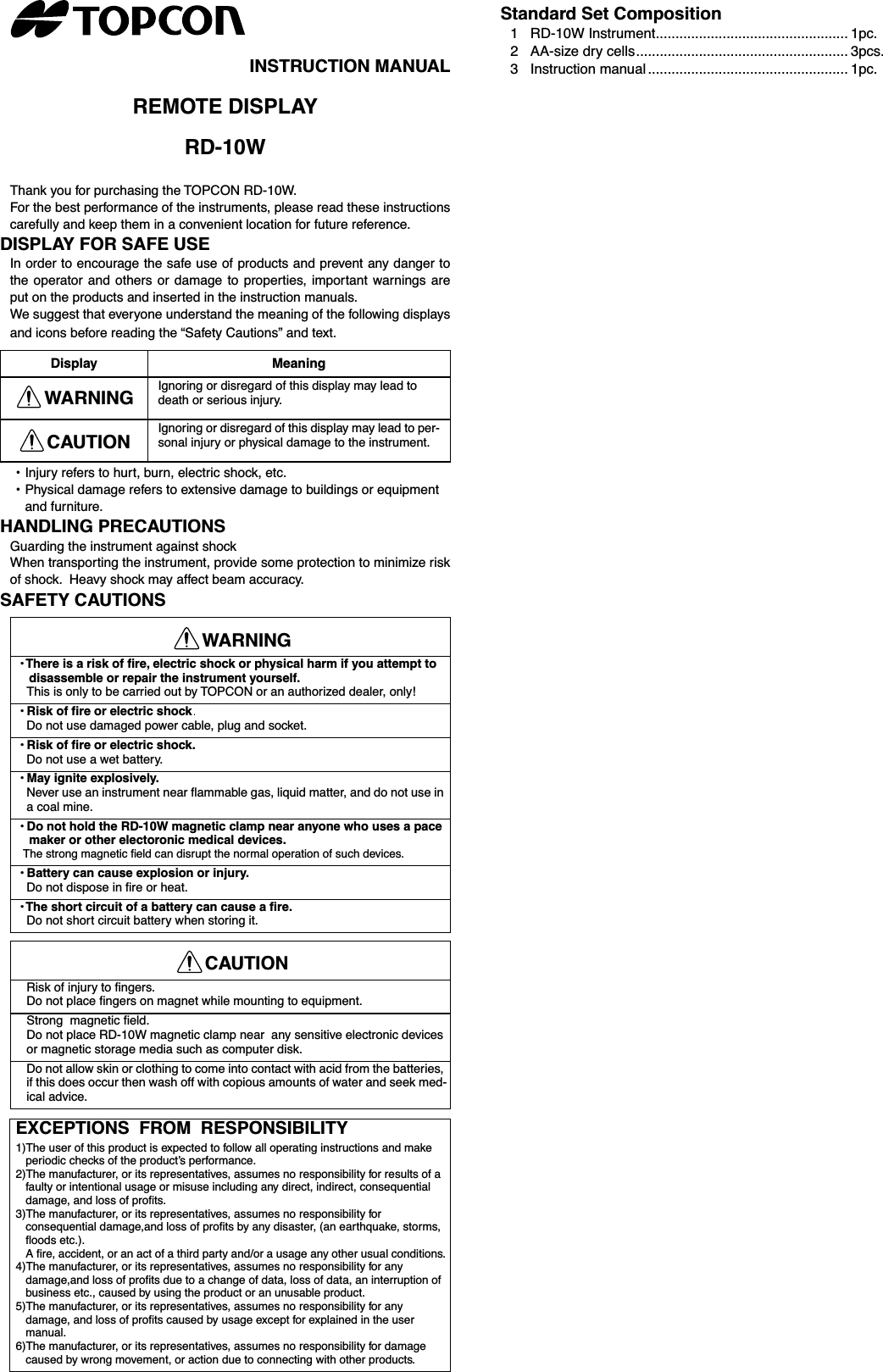 INSTRUCTION MANUALREMOTE DISPLAYRD-10WThank you for purchasing the TOPCON RD-10W.For the best performance of the instruments, please read these instructionscarefully and keep them in a convenient location for future reference.DISPLAY FOR SAFE USEIn order to encourage the safe use of products and prevent any danger tothe operator and others or damage to properties, important warnings areput on the products and inserted in the instruction manuals.We suggest that everyone understand the meaning of the following displaysand icons before reading the “Safety Cautions” and text.• Injury refers to hurt, burn, electric shock, etc.•Physical damage refers to extensive damage to buildings or equipment and furniture.HANDLING PRECAUTIONSGuarding the instrument against shockWhen transporting the instrument, provide some protection to minimize riskof shock.  Heavy shock may affect beam accuracy.SAFETY CAUTIONSStandard Set Composition1 RD-10W Instrument................................................. 1pc.2 AA-size dry cells...................................................... 3pcs.3Instruction manual ................................................... 1pc.Display MeaningWARNING Ignoring or disregard of this display may lead to death or serious injury.CAUTION Ignoring or disregard of this display may lead to per-sonal injury or physical damage to the instrument.WARNING• There is a risk of ﬁre, electric shock or physical harm if you attempt to disassemble or repair the instrument yourself.This is only to be carried out by TOPCON or an authorized dealer, only!• Risk of fire or electric shock  Do not use damaged power cable, plug and socket. • Risk of ﬁre or electric shock. Do not use a wet battery. • May ignite explosively. Never use an instrument near ﬂammable gas, liquid matter, and do not use in a coal mine. • Do not hold the RD-10W magnetic clamp near anyone who uses a pace maker or other electoronic medical devices. The strong magnetic ﬁeld can disrupt the normal operation of such devices. • Battery can cause explosion or injury. Do not dispose in ﬁre or heat. • The short circuit of a battery can cause a ﬁre. Do not short circuit battery when storing it. CAUTION Risk of injury to ﬁngers.Do not place ﬁngers on magnet while mounting to equipment.Strong  magnetic ﬁeld.Do not place RD-10W magnetic clamp near  any sensitive electronic devices or magnetic storage media such as computer disk.Do not allow skin or clothing to come into contact with acid from the batteries, if this does occur then wash off with copious amounts of water and seek med-ical advice.EXCEPTIONS  FROM  RESPONSIBILITY1)The user of this product is expected to follow all operating instructions and make periodic checks of the product’s performance.2)The manufacturer, or its representatives, assumes no responsibility for results of a faulty or intentional usage or misuse including any direct, indirect, consequential damage, and loss of proﬁts.3)The manufacturer, or its representatives, assumes no responsibility for consequential damage,and loss of proﬁts by any disaster, (an earthquake, storms, ﬂoods etc.).A ﬁre, accident, or an act of a third party and/or a usage any other usual conditions.4)The manufacturer, or its representatives, assumes no responsibility for any damage,and loss of proﬁts due to a change of data, loss of data, an interruption of business etc., caused by using the product or an unusable product.5)The manufacturer, or its representatives, assumes no responsibility for any damage, and loss of proﬁts caused by usage except for explained in the user manual.6)The manufacturer, or its representatives, assumes no responsibility for damage caused by wrong movement, or action due to connecting with other products.