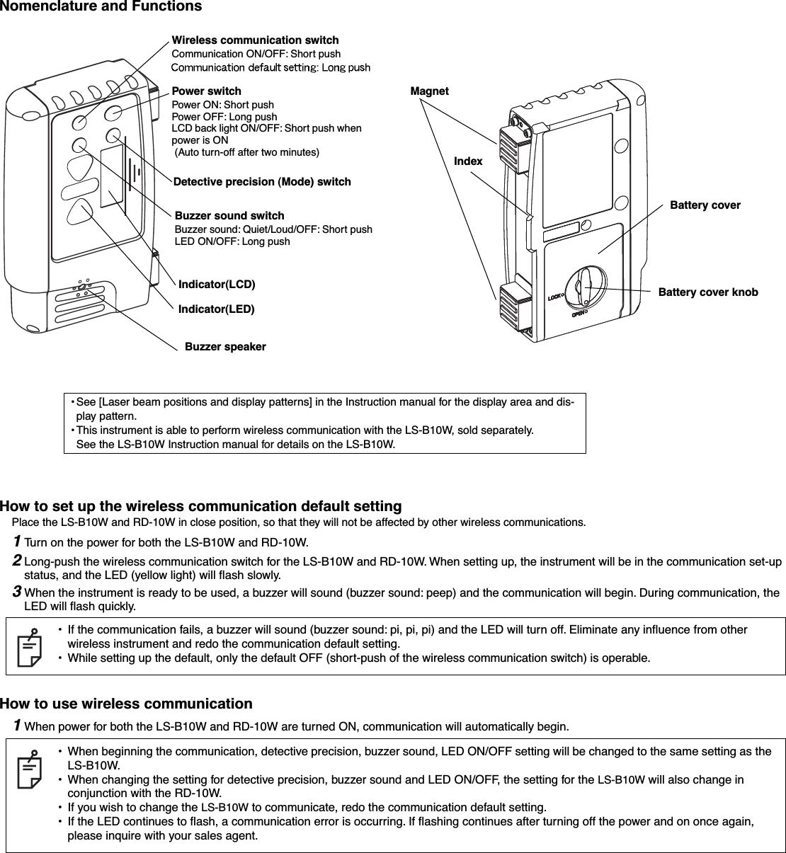  Nomenclature and FunctionsHow to set up the wireless communication default setting Place the LS-B10W and RD-10W in close position, so that they will not be affected by other wireless communications. 1 Tu rn on the power for both the LS-B10W and RD-10W. 2 Long-push the wireless communication switch for the LS-B10W and RD-10W. When setting up, the instrument will be in the communication set-up status, and the LED (yellow light) will ﬂash slowly. 3 When the instrument is ready to be used, a buzzer will sound (buzzer sound: peep) and the communication will begin. During communication, the LED will ﬂash quickly. How to use wireless communication 1 When power for both the LS-B10W and RD-10W are turned ON, communication will automatically begin.•If the communication fails, a buzzer will sound (buzzer sound: pi, pi, pi) and the LED will turn off. Eliminate any inﬂuence from other wireless instrument and redo the communication default setting.•While setting up the default, only the default OFF (short-push of the wireless communication switch) is operable.•When beginning the communication, detective precision, buzzer sound, LED ON/OFF setting will be changed to the same setting as the LS-B10W.•When changing the setting for detective precision, buzzer sound and LED ON/OFF, the setting for the LS-B10W will also change in conjunction with the RD-10W.•If you wish to change the LS-B10W to communicate, redo the communication default setting.•If the LED continues to ﬂash, a communication error is occurring. If ﬂashing continues after turning off the power and on once again, please inquire with your sales agent.Battery cover knobBattery coverMagnetIndexIndicator(LCD)Power switchPower ON: Short pushPower OFF: Long pushLCD back light ON/OFF: Short push when power is ON (Auto turn-off after two minutes)Detective precision (Mode) switchBuzzer sound switchBuzzer sound: Quiet/Loud/OFF: Short pushLED ON/OFF: Long pushIndicator(LED)Buzzer speaker•See [Laser beam positions and display patterns] in the Instruction manual for the display area and dis-play pattern.• This instrument is able to perform wireless communication with the LS-B10W, sold separately.See the LS-B10W Instruction manual for details on the LS-B10W.Wireless communication switchCommunication ON/OFF: Short push