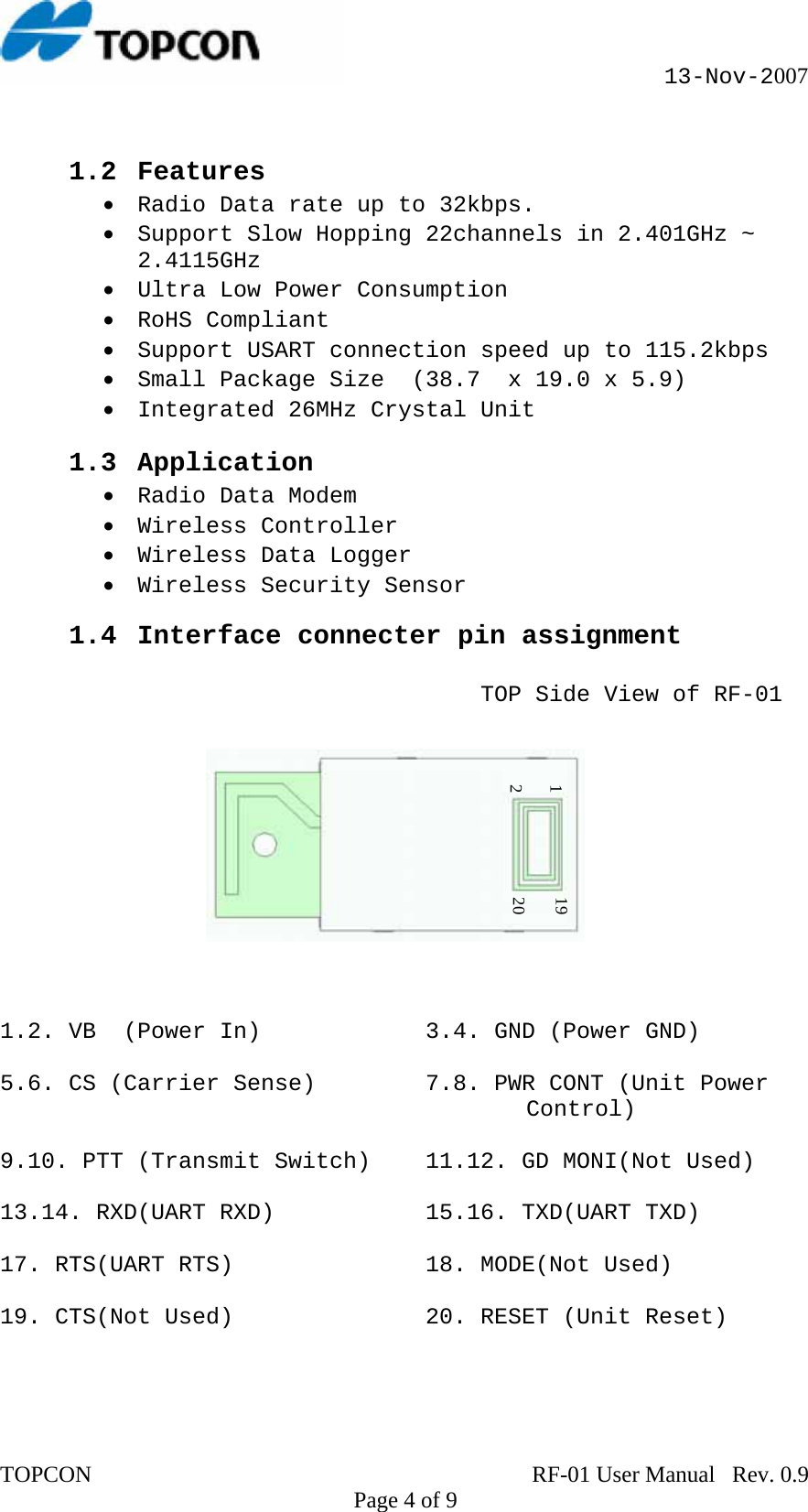                                                      13-Nov-2007  1.2 Features • Radio Data rate up to 32kbps. • Support Slow Hopping 22channels in 2.401GHz ~ 2.4115GHz • Ultra Low Power Consumption • RoHS Compliant • Support USART connection speed up to 115.2kbps • Small Package Size  (38.7  x 19.0 x 5.9)  • Integrated 26MHz Crystal Unit   1.3 Application • Radio Data Modem • Wireless Controller • Wireless Data Logger • Wireless Security Sensor  1.4 Interface connecter pin assignment  TOP Side View of RF-01                      20 19 211.2. VB  (Power In)            3.4. GND (Power GND)  5.6. CS (Carrier Sense)        7.8. PWR CONT (Unit Power Control)  9.10. PTT (Transmit Switch)    11.12. GD MONI(Not Used)  13.14. RXD(UART RXD)           15.16. TXD(UART TXD)  17. RTS(UART RTS)              18. MODE(Not Used)  19. CTS(Not Used)              20. RESET (Unit Reset)   TOPCON                                                                             RF-01 User Manual   Rev. 0.9    Page 4 of 9 