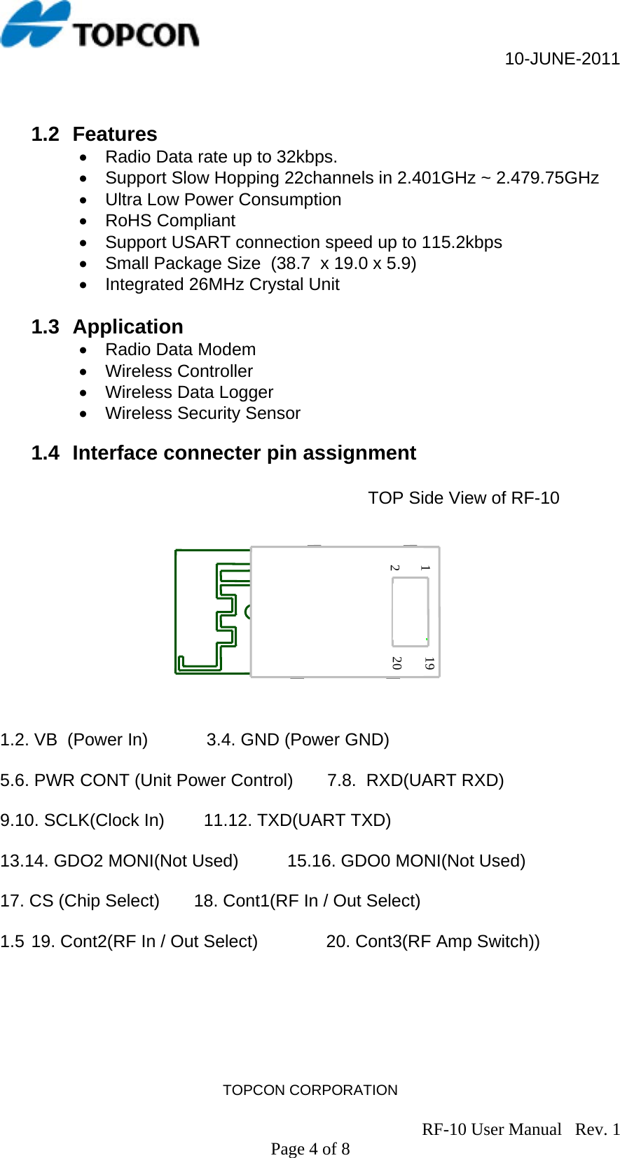                                                     10-JUNE-2011 TOPCON CORPORATION                                                                               RF-10 User Manual   Rev. 1 Page 4 of 8  1.2 Features •  Radio Data rate up to 32kbps. •  Support Slow Hopping 22channels in 2.401GHz ~ 2.479.75GHz •  Ultra Low Power Consumption • RoHS Compliant •  Support USART connection speed up to 115.2kbps •  Small Package Size  (38.7  x 19.0 x 5.9)  •  Integrated 26MHz Crystal Unit   1.3 Application •  Radio Data Modem • Wireless Controller •  Wireless Data Logger •  Wireless Security Sensor  1.4  Interface connecter pin assignment  TOP Side View of RF-10                      1.2. VB  (Power In)            3.4. GND (Power GND)  5.6. PWR CONT (Unit Power Control)       7.8.  RXD(UART RXD)  9.10. SCLK(Clock In)        11.12. TXD(UART TXD)  13.14. GDO2 MONI(Not Used)          15.16. GDO0 MONI(Not Used)  17. CS (Chip Select)       18. Cont1(RF In / Out Select)  1.5 19. Cont2(RF In / Out Select)              20. Cont3(RF Amp Switch)) 1219 20 