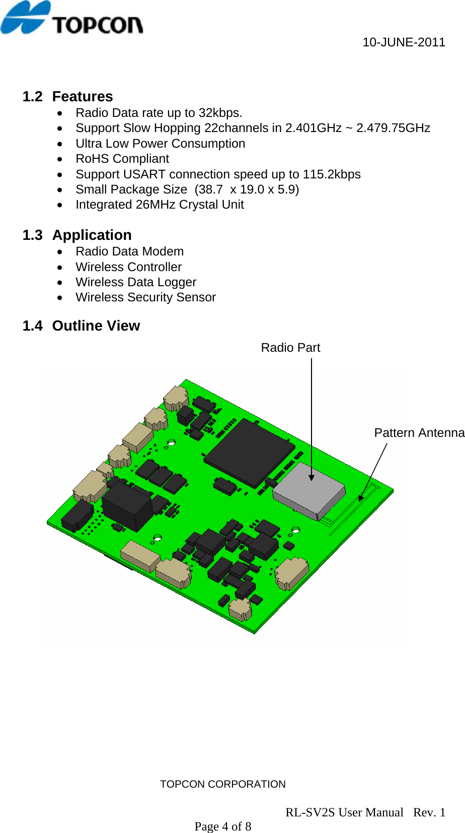                                                     10-JUNE-2011 TOPCON CORPORATION                                                                               RL-SV2S User Manual   Rev. 1 Page 4 of 8  1.2 Features •  Radio Data rate up to 32kbps. •  Support Slow Hopping 22channels in 2.401GHz ~ 2.479.75GHz •  Ultra Low Power Consumption • RoHS Compliant •  Support USART connection speed up to 115.2kbps •  Small Package Size  (38.7  x 19.0 x 5.9)  •  Integrated 26MHz Crystal Unit   1.3 Application •  Radio Data Modem • Wireless Controller •  Wireless Data Logger •  Wireless Security Sensor  1.4 Outline View                       Pattern Antenna  Radio Part 