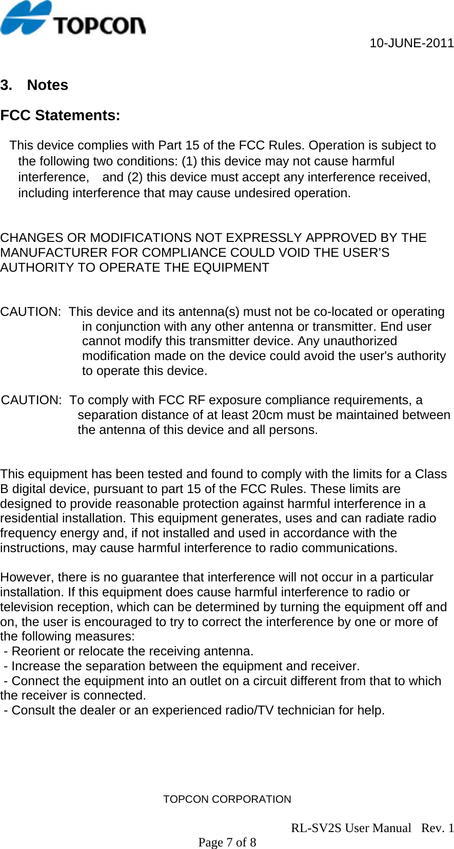                                                     10-JUNE-2011 TOPCON CORPORATION                                                                               RL-SV2S User Manual   Rev. 1 Page 7 of 8 3.  Notes  FCC Statements:  This device complies with Part 15 of the FCC Rules. Operation is subject to the following two conditions: (1) this device may not cause harmful interference, and (2) this device must accept any interference received, including interference that may cause undesired operation.   CHANGES OR MODIFICATIONS NOT EXPRESSLY APPROVED BY THE MANUFACTURER FOR COMPLIANCE COULD VOID THE USER’S AUTHORITY TO OPERATE THE EQUIPMENT   CAUTION:  This device and its antenna(s) must not be co-located or operating in conjunction with any other antenna or transmitter. End user cannot modify this transmitter device. Any unauthorized modification made on the device could avoid the user&apos;s authority to operate this device.  CAUTION:  To comply with FCC RF exposure compliance requirements, a separation distance of at least 20cm must be maintained between the antenna of this device and all persons.   This equipment has been tested and found to comply with the limits for a Class B digital device, pursuant to part 15 of the FCC Rules. These limits are designed to provide reasonable protection against harmful interference in a residential installation. This equipment generates, uses and can radiate radio frequency energy and, if not installed and used in accordance with the instructions, may cause harmful interference to radio communications.   However, there is no guarantee that interference will not occur in a particular installation. If this equipment does cause harmful interference to radio or television reception, which can be determined by turning the equipment off and on, the user is encouraged to try to correct the interference by one or more of the following measures:  - Reorient or relocate the receiving antenna.  - Increase the separation between the equipment and receiver.  - Connect the equipment into an outlet on a circuit different from that to which the receiver is connected.  - Consult the dealer or an experienced radio/TV technician for help. 