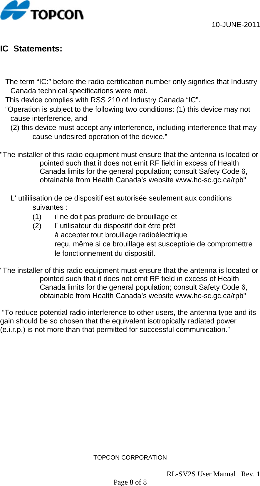                                                     10-JUNE-2011 TOPCON CORPORATION                                                                               RL-SV2S User Manual   Rev. 1 Page 8 of 8 IC  Statements:    The term “IC:” before the radio certification number only signifies that Industry Canada technical specifications were met. This device complies with RSS 210 of Industry Canada “IC”. “Operation is subject to the following two conditions: (1) this device may not cause interference, and  (2) this device must accept any interference, including interference that may cause undesired operation of the device.”  &quot;The installer of this radio equipment must ensure that the antenna is located or pointed such that it does not emit RF field in excess of Health Canada limits for the general population; consult Safety Code 6, obtainable from Health Canada’s website www.hc-sc.gc.ca/rpb&quot;  L’ utililisation de ce dispositif est autorisée seulement aux conditions suivantes :  (1)  il ne doit pas produire de brouillage et  (2)  l’ utilisateur du dispositif doit étre prêt  à accepter tout brouillage radioélectrique  reçu, même si ce brouillage est susceptible de compromettre le fonctionnement du dispositif.   &quot;The installer of this radio equipment must ensure that the antenna is located or pointed such that it does not emit RF field in excess of Health Canada limits for the general population; consult Safety Code 6, obtainable from Health Canada’s website www.hc-sc.gc.ca/rpb&quot;   “To reduce potential radio interference to other users, the antenna type and its gain should be so chosen that the equivalent isotropically radiated power (e.i.r.p.) is not more than that permitted for successful communication.”     