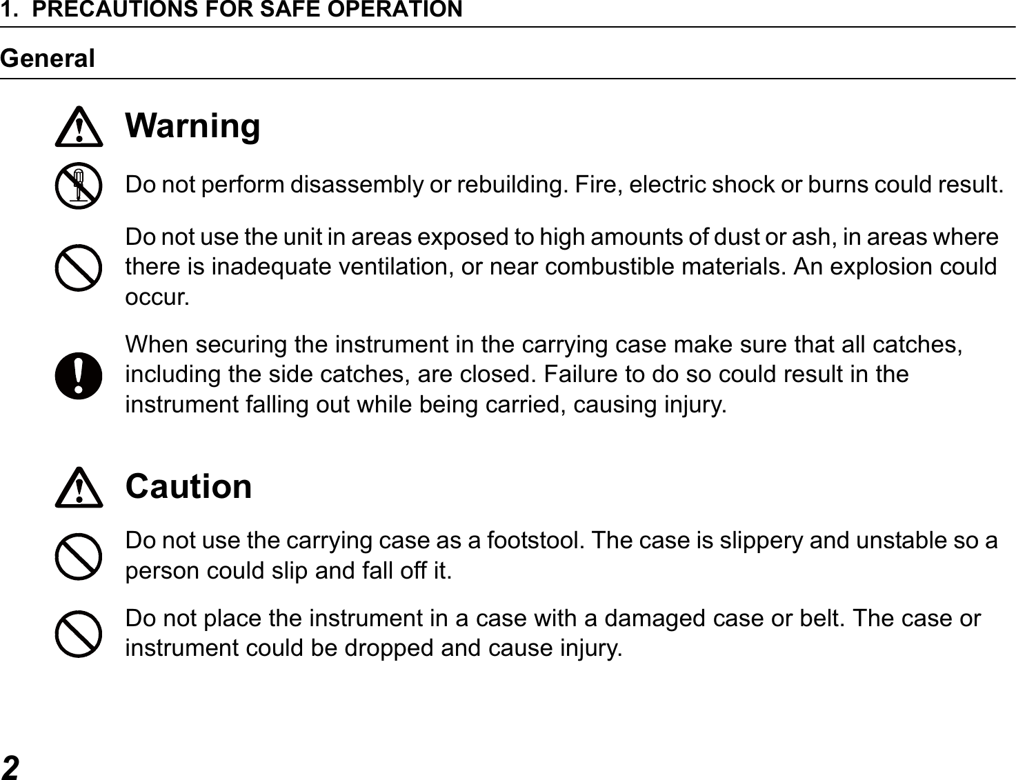 1. PRECAUTIONS FOR SAFE OPERATION2GeneralWarningDo not perform disassembly or rebuilding. Fire, electric shock or burns could result.Do not use the unit in areas exposed to high amounts of dust or ash, in areas where there is inadequate ventilation, or near combustible materials. An explosion could occur.When securing the instrument in the carrying case make sure that all catches, including the side catches, are closed. Failure to do so could result in the instrument falling out while being carried, causing injury.CautionDo not use the carrying case as a footstool. The case is slippery and unstable so a person could slip and fall off it.Do not place the instrument in a case with a damaged case or belt. The case or instrument could be dropped and cause injury.