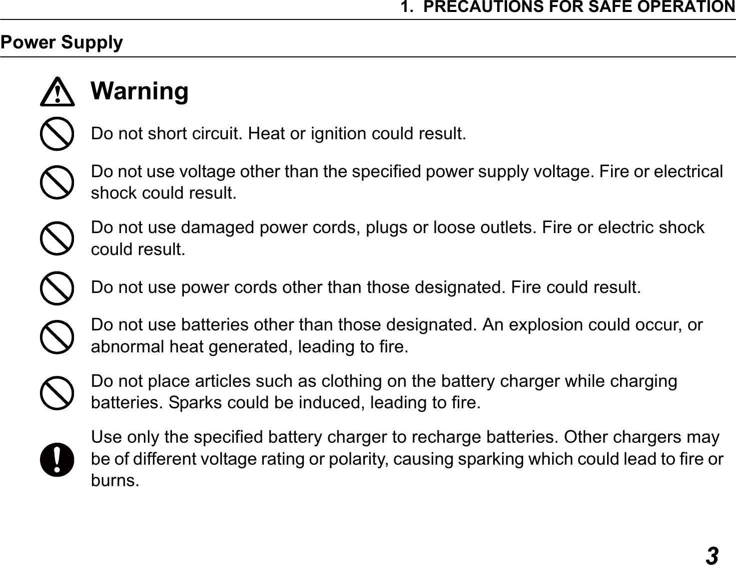 1. PRECAUTIONS FOR SAFE OPERATION3Power SupplyWarningDo not short circuit. Heat or ignition could result.Do not use voltage other than the specified power supply voltage. Fire or electrical shock could result.Do not use damaged power cords, plugs or loose outlets. Fire or electric shock could result.Do not use power cords other than those designated. Fire could result.Do not use batteries other than those designated. An explosion could occur, or abnormal heat generated, leading to fire.Do not place articles such as clothing on the battery charger while charging batteries. Sparks could be induced, leading to fire.Use only the specified battery charger to recharge batteries. Other chargers may be of different voltage rating or polarity, causing sparking which could lead to fire or burns.