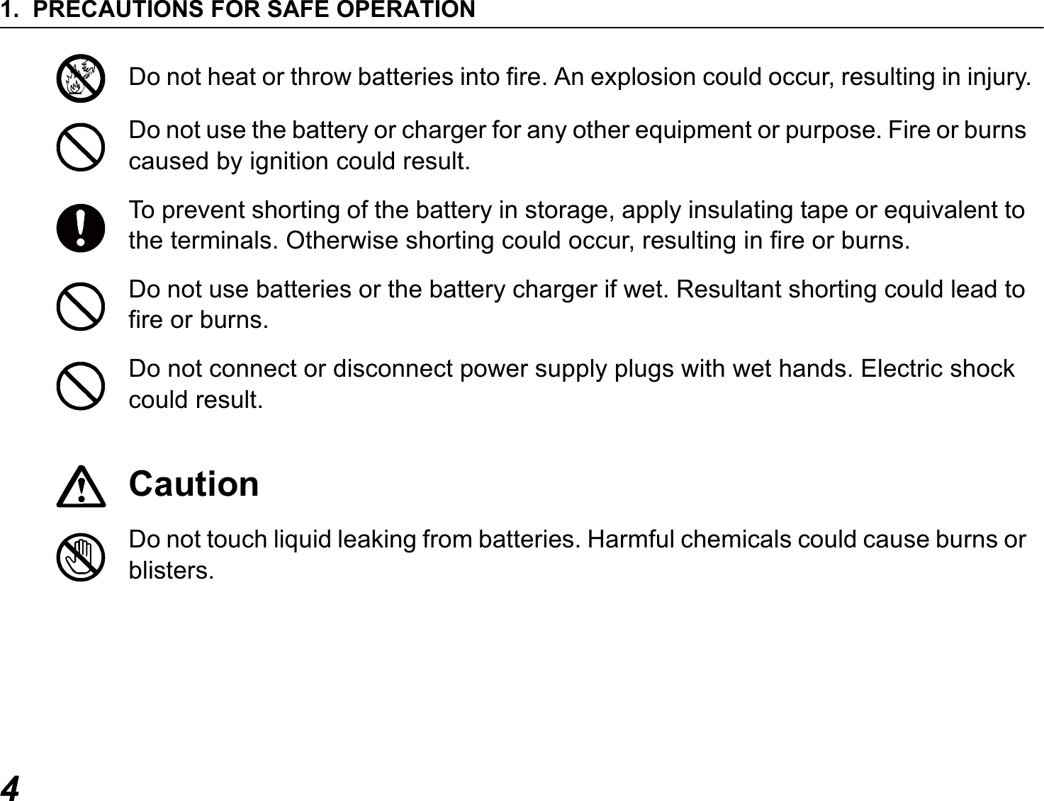 1. PRECAUTIONS FOR SAFE OPERATION4Do not heat or throw batteries into fire. An explosion could occur, resulting in injury.Do not use the battery or charger for any other equipment or purpose. Fire or burns caused by ignition could result.To prevent shorting of the battery in storage, apply insulating tape or equivalent to the terminals. Otherwise shorting could occur, resulting in fire or burns.Do not use batteries or the battery charger if wet. Resultant shorting could lead to fire or burns.Do not connect or disconnect power supply plugs with wet hands. Electric shock could result.CautionDo not touch liquid leaking from batteries. Harmful chemicals could cause burns or blisters.