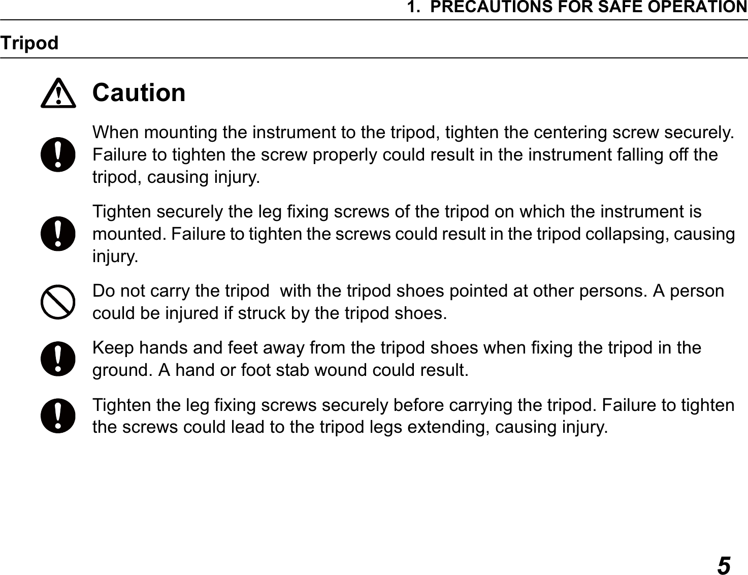 1. PRECAUTIONS FOR SAFE OPERATION5TripodCautionWhen mounting the instrument to the tripod, tighten the centering screw securely. Failure to tighten the screw properly could result in the instrument falling off the tripod, causing injury.Tighten securely the leg fixing screws of the tripod on which the instrument is mounted. Failure to tighten the screws could result in the tripod collapsing, causing injury.Do not carry the tripod  with the tripod shoes pointed at other persons. A person could be injured if struck by the tripod shoes.Keep hands and feet away from the tripod shoes when fixing the tripod in the ground. A hand or foot stab wound could result.Tighten the leg fixing screws securely before carrying the tripod. Failure to tighten the screws could lead to the tripod legs extending, causing injury.