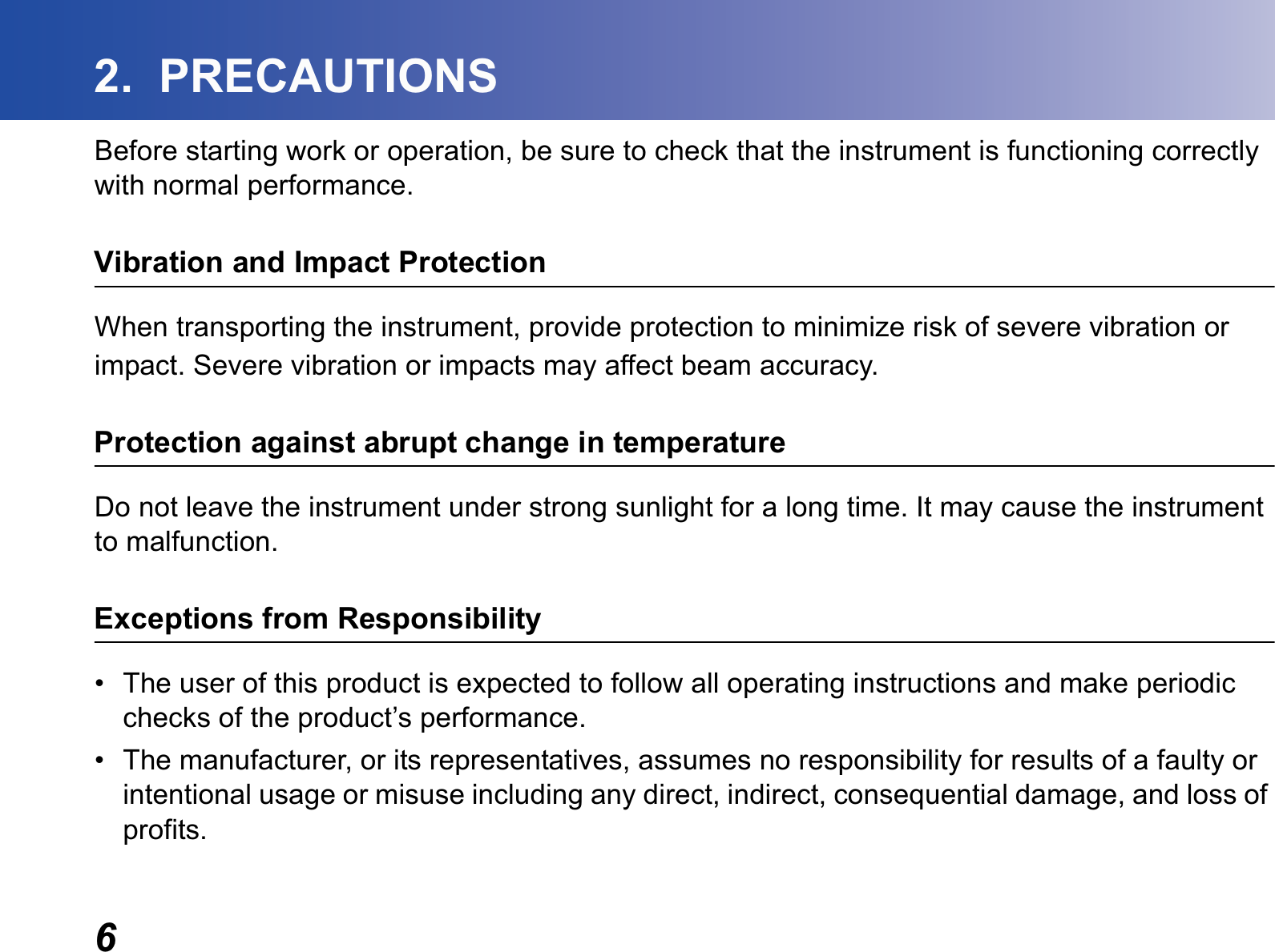 62.  PRECAUTIONSBefore starting work or operation, be sure to check that the instrument is functioning correctly with normal performance.Vibration and Impact ProtectionWhen transporting the instrument, provide protection to minimize risk of severe vibration orimpact. Severe vibration or impacts may affect beam accuracy.Protection against abrupt change in temperatureDo not leave the instrument under strong sunlight for a long time. It may cause the instrument to malfunction.Exceptions from Responsibility• The user of this product is expected to follow all operating instructions and make periodic checks of the product’s performance.• The manufacturer, or its representatives, assumes no responsibility for results of a faulty or intentional usage or misuse including any direct, indirect, consequential damage, and loss of profits.