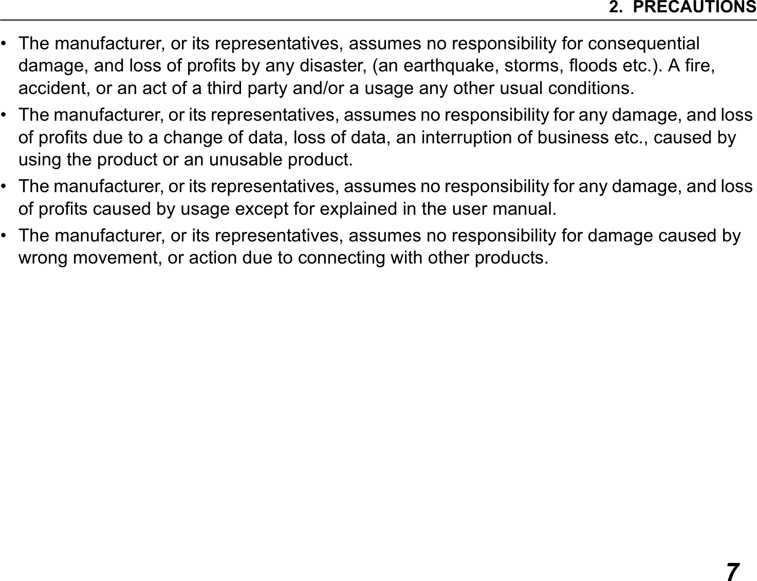 2. PRECAUTIONS7• The manufacturer, or its representatives, assumes no responsibility for consequential damage, and loss of profits by any disaster, (an earthquake, storms, floods etc.). A fire, accident, or an act of a third party and/or a usage any other usual conditions.• The manufacturer, or its representatives, assumes no responsibility for any damage, and loss of profits due to a change of data, loss of data, an interruption of business etc., caused by using the product or an unusable product.• The manufacturer, or its representatives, assumes no responsibility for any damage, and loss of profits caused by usage except for explained in the user manual.• The manufacturer, or its representatives, assumes no responsibility for damage caused by wrong movement, or action due to connecting with other products.