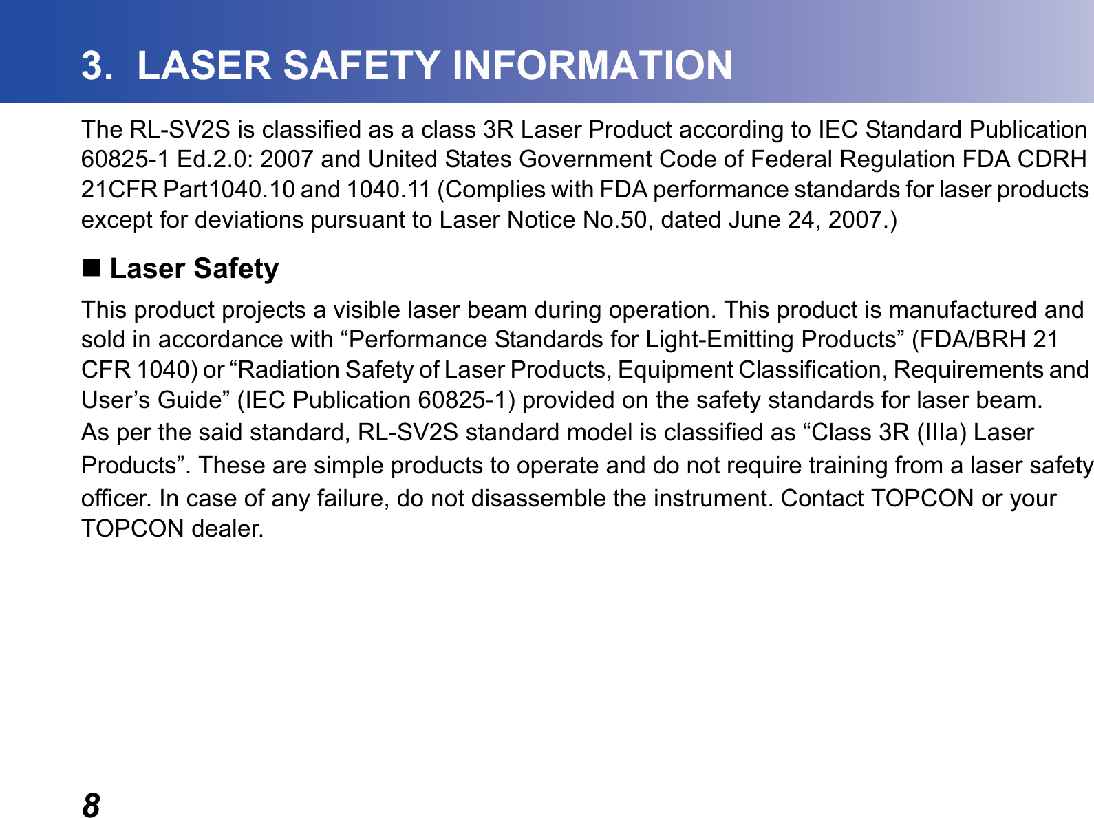 83.  LASER SAFETY INFORMATIONThe RL-SV2S is classified as a class 3R Laser Product according to IEC Standard Publication 60825-1 Ed.2.0: 2007 and United States Government Code of Federal Regulation FDA CDRH 21CFR Part1040.10 and 1040.11 (Complies with FDA performance standards for laser products except for deviations pursuant to Laser Notice No.50, dated June 24, 2007.)Laser SafetyThis product projects a visible laser beam during operation. This product is manufactured and sold in accordance with “Performance Standards for Light-Emitting Products” (FDA/BRH 21 CFR 1040) or “Radiation Safety of Laser Products, Equipment Classification, Requirements and User’s Guide” (IEC Publication 60825-1) provided on the safety standards for laser beam.As per the said standard, RL-SV2S standard model is classified as “Class 3R (IIIa) LaserProducts”. These are simple products to operate and do not require training from a laser safetyofficer. In case of any failure, do not disassemble the instrument. Contact TOPCON or your TOPCON dealer.