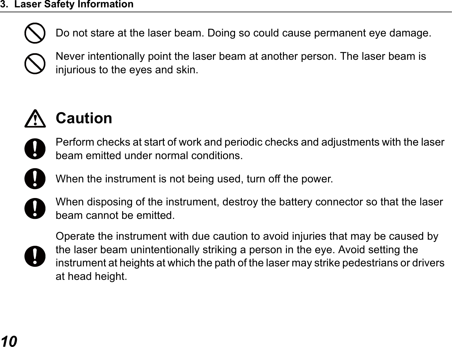 3. Laser Safety Information10Do not stare at the laser beam. Doing so could cause permanent eye damage.Never intentionally point the laser beam at another person. The laser beam is injurious to the eyes and skin.CautionPerform checks at start of work and periodic checks and adjustments with the laser beam emitted under normal conditions.When the instrument is not being used, turn off the power.When disposing of the instrument, destroy the battery connector so that the laser beam cannot be emitted.Operate the instrument with due caution to avoid injuries that may be caused by the laser beam unintentionally striking a person in the eye. Avoid setting the instrument at heights at which the path of the laser may strike pedestrians or drivers at head height.