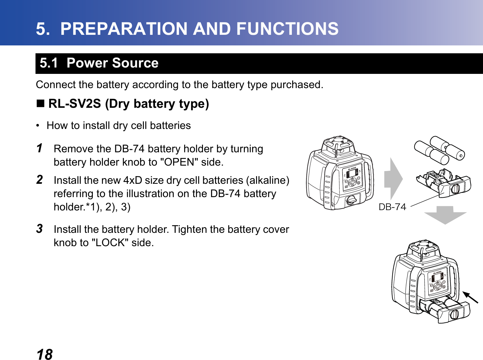 185.  PREPARATION AND FUNCTIONSConnect the battery according to the battery type purchased. RL-SV2S (Dry battery type)• How to install dry cell batteries1Remove the DB-74 battery holder by turning battery holder knob to &quot;OPEN&quot; side.2Install the new 4xD size dry cell batteries (alkaline) referring to the illustration on the DB-74 battery holder.*1), 2), 3)3Install the battery holder. Tighten the battery cover knob to &quot;LOCK&quot; side.5.1  Power SourceÄÂ·´