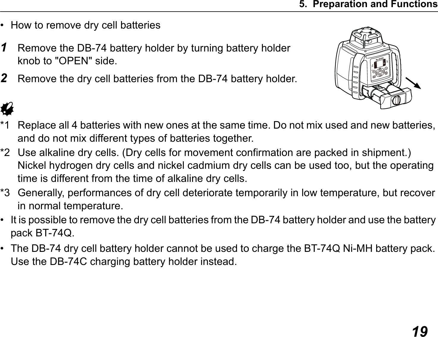 5. Preparation and Functions19• How to remove dry cell batteries1Remove the DB-74 battery holder by turning battery holder knob to &quot;OPEN&quot; side.2Remove the dry cell batteries from the DB-74 battery holder.G*1 Replace all 4 batteries with new ones at the same time. Do not mix used and new batteries, and do not mix different types of batteries together.*2 Use alkaline dry cells. (Dry cells for movement confirmation are packed in shipment.)Nickel hydrogen dry cells and nickel cadmium dry cells can be used too, but the operating time is different from the time of alkaline dry cells.*3 Generally, performances of dry cell deteriorate temporarily in low temperature, but recover in normal temperature.• It is possible to remove the dry cell batteries from the DB-74 battery holder and use the battery pack BT-74Q.• The DB-74 dry cell battery holder cannot be used to charge the BT-74Q Ni-MH battery pack. Use the DB-74C charging battery holder instead.