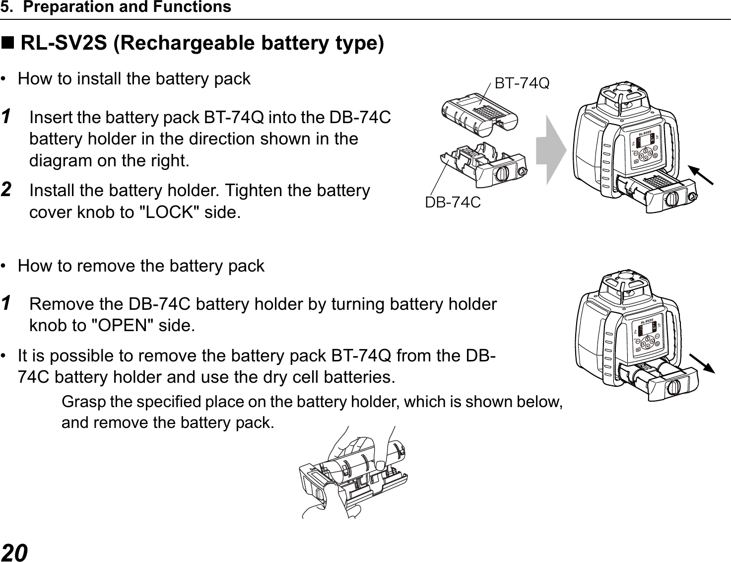 5. Preparation and Functions20RL-SV2S (Rechargeable battery type)• How to install the battery pack1Insert the battery pack BT-74Q into the DB-74C battery holder in the direction shown in the diagram on the right.2Install the battery holder. Tighten the battery cover knob to &quot;LOCK&quot; side.• How to remove the battery pack1Remove the DB-74C battery holder by turning battery holder knob to &quot;OPEN&quot; side.• It is possible to remove the battery pack BT-74Q from the DB-74C battery holder and use the dry cell batteries.ÂÔ·´ÑÄÂ·´ÃGrasp the specified place on the battery holder, which is shown below, and remove the battery pack.