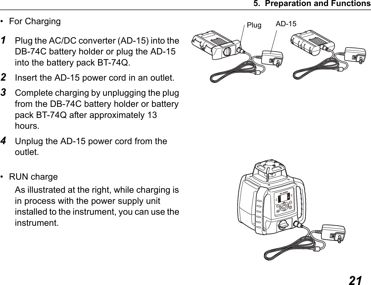 5. Preparation and Functions21• For Charging1Plug the AC/DC converter (AD-15) into the DB-74C battery holder or plug the AD-15 into the battery pack BT-74Q.2Insert the AD-15 power cord in an outlet.3Complete charging by unplugging the plug from the DB-74C battery holder or battery pack BT-74Q after approximately 13 hours.4Unplug the AD-15 power cord from the outlet.• RUN chargeAs illustrated at the right, while charging is in process with the power supply unit installed to the instrument, you can use the instrument.Plug AD-15