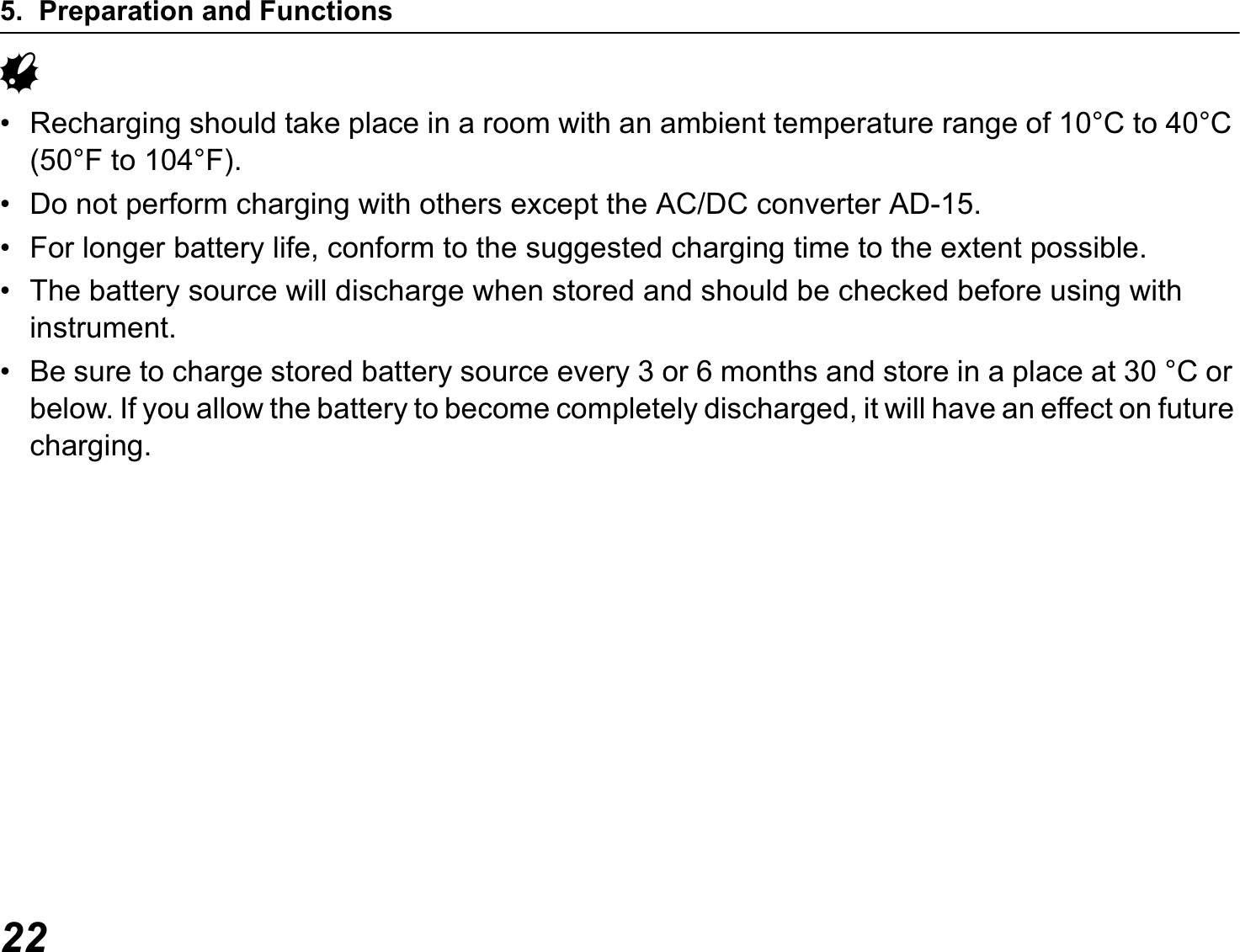 5. Preparation and Functions22G• Recharging should take place in a room with an ambient temperature range of 10°C to 40°C (50°F to 104°F).• Do not perform charging with others except the AC/DC converter AD-15.• For longer battery life, conform to the suggested charging time to the extent possible.• The battery source will discharge when stored and should be checked before using with instrument.• Be sure to charge stored battery source every 3 or 6 months and store in a place at 30 °C or below. If you allow the battery to become completely discharged, it will have an effect on future charging.