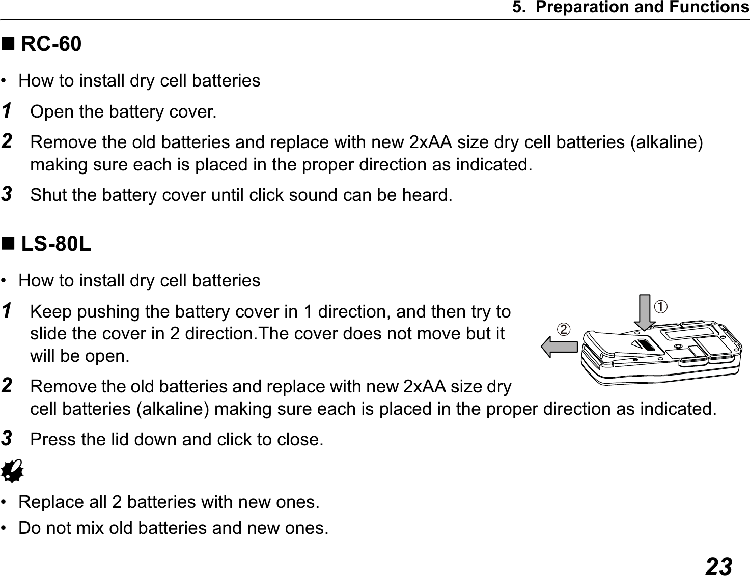 5. Preparation and Functions23RC-60• How to install dry cell batteries1Open the battery cover.2Remove the old batteries and replace with new 2xAA size dry cell batteries (alkaline)  making sure each is placed in the proper direction as indicated.3Shut the battery cover until click sound can be heard.LS-80L• How to install dry cell batteries1Keep pushing the battery cover in 1 direction, and then try to slide the cover in 2 direction.The cover does not move but it will be open.2Remove the old batteries and replace with new 2xAA size dry cell batteries (alkaline) making sure each is placed in the proper direction as indicated.3Press the lid down and click to close.G• Replace all 2 batteries with new ones.• Do not mix old batteries and new ones.