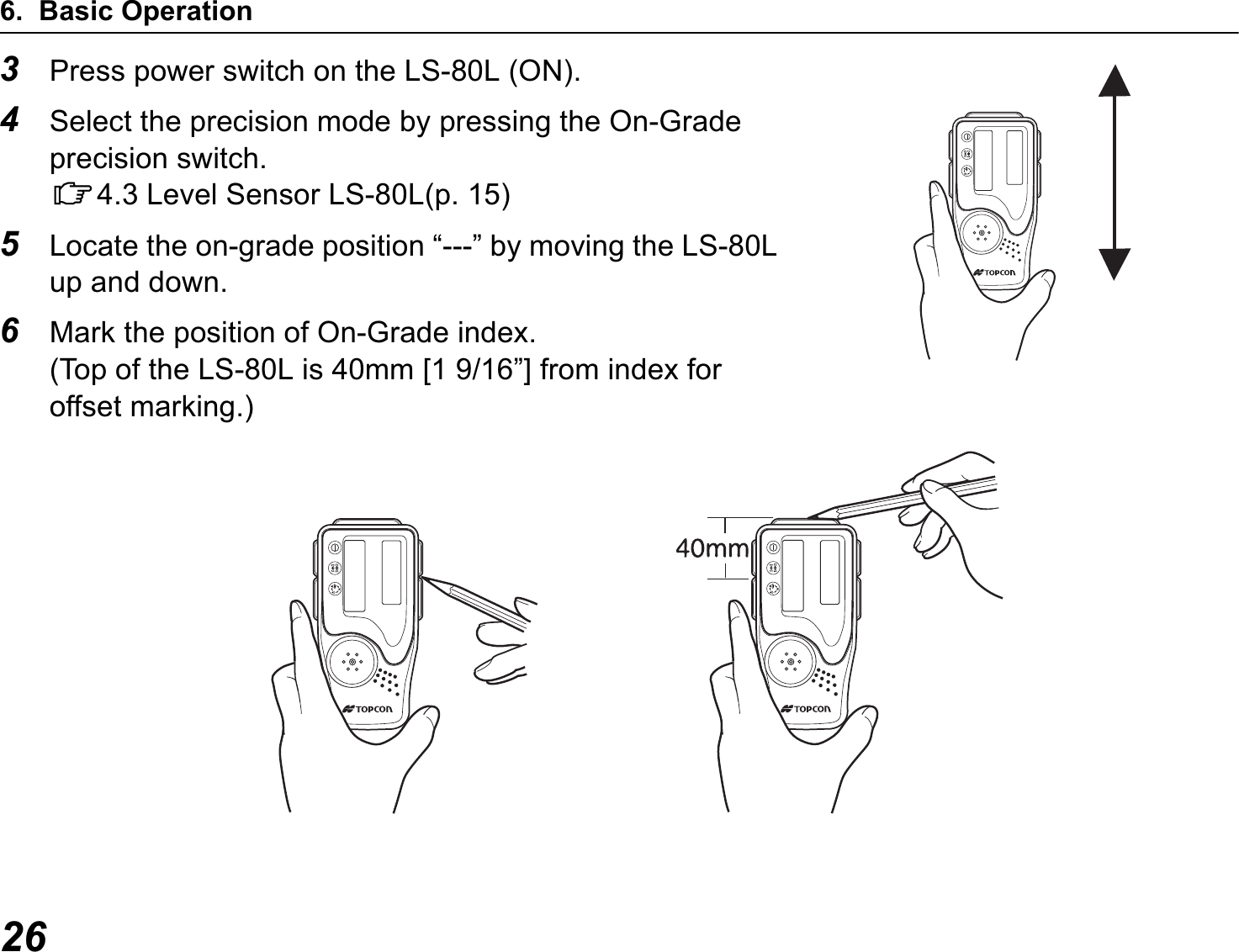 6. Basic Operation263Press power switch on the LS-80L (ON).4Select the precision mode by pressing the On-Grade precision switch.C4.3 Level Sensor LS-80L(p. 15)5Locate the on-grade position “---” by moving the LS-80L up and down.6Mark the position of On-Grade index. (Top of the LS-80L is 40mm [1 9/16”] from index for offset marking.)