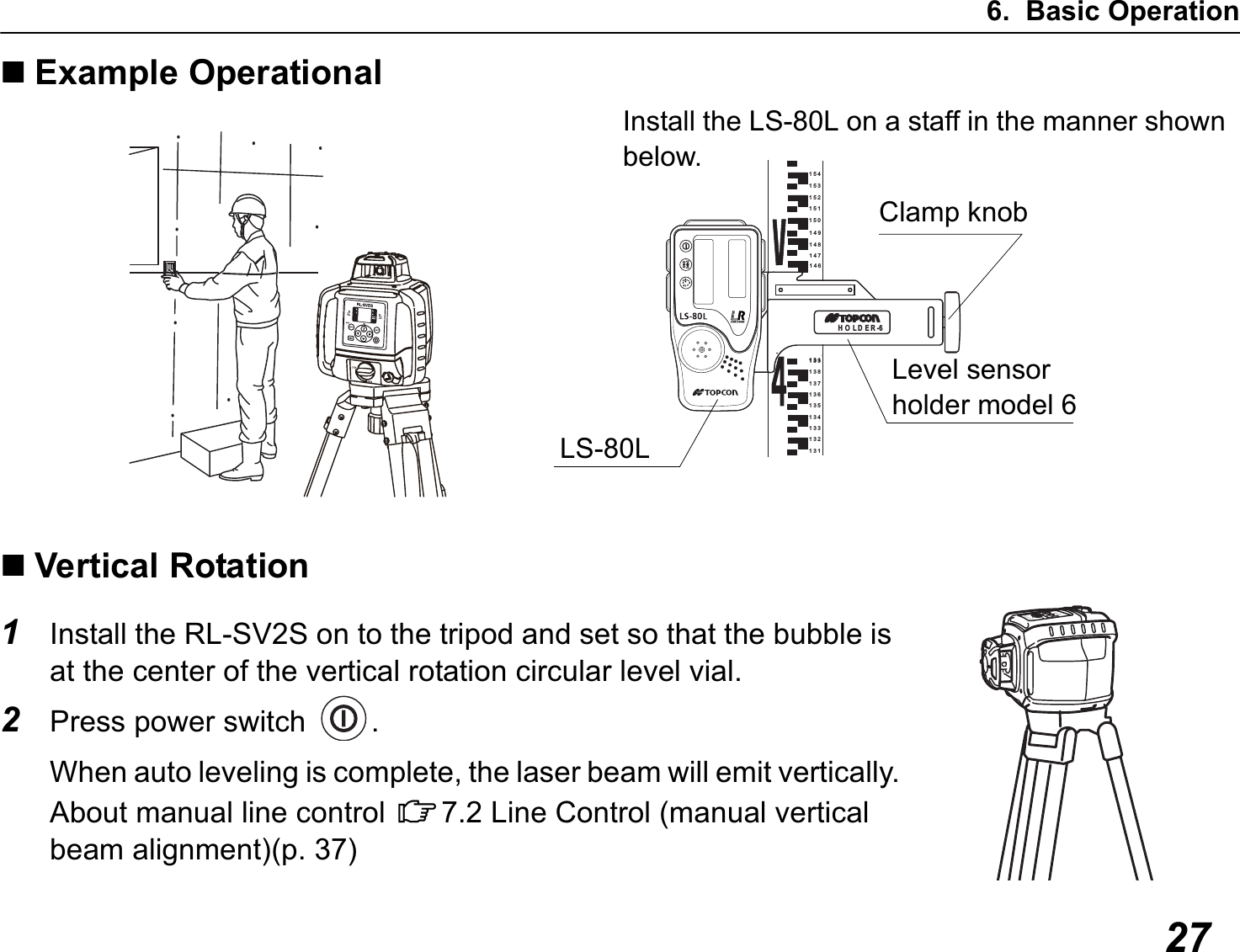 6. Basic Operation27Example OperationalVertical Rotation1Install the RL-SV2S on to the tripod and set so that the bubble is at the center of the vertical rotation circular level vial.2Press power switch  .When auto leveling is complete, the laser beam will emit vertically.About manual line control C7.2 Line Control (manual vertical beam alignment)(p. 37)154152150153151138136134132139137135133131131149147148146HOLDER-6Install the LS-80L on a staff in the manner shown below.Clamp knobLevel sensor holder model 6LS-80L