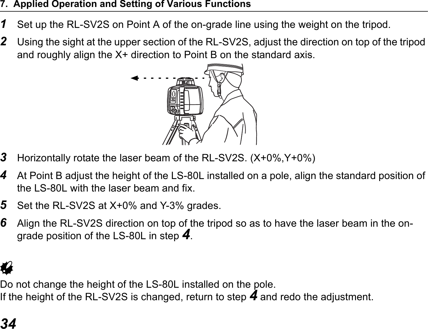 7. Applied Operation and Setting of Various Functions341Set up the RL-SV2S on Point A of the on-grade line using the weight on the tripod.2Using the sight at the upper section of the RL-SV2S, adjust the direction on top of the tripod and roughly align the X+ direction to Point B on the standard axis.3Horizontally rotate the laser beam of the RL-SV2S. (X+0%,Y+0%)4At Point B adjust the height of the LS-80L installed on a pole, align the standard position of the LS-80L with the laser beam and fix.5Set the RL-SV2S at X+0% and Y-3% grades.6Align the RL-SV2S direction on top of the tripod so as to have the laser beam in the on-grade position of the LS-80L in step 4.GDo not change the height of the LS-80L installed on the pole.If the height of the RL-SV2S is changed, return to step 4 and redo the adjustment.