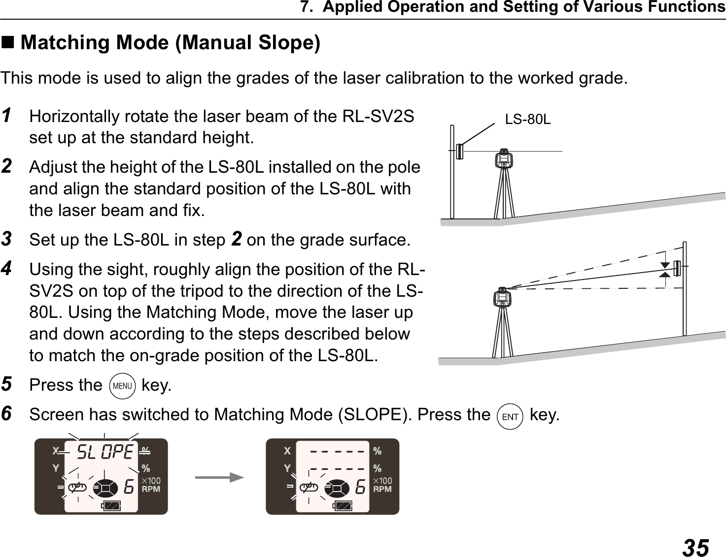 7. Applied Operation and Setting of Various Functions35Matching Mode (Manual Slope)This mode is used to align the grades of the laser calibration to the worked grade.1Horizontally rotate the laser beam of the RL-SV2S set up at the standard height.2Adjust the height of the LS-80L installed on the pole and align the standard position of the LS-80L with the laser beam and fix.3Set up the LS-80L in step 2 on the grade surface.4Using the sight, roughly align the position of the RL-SV2S on top of the tripod to the direction of the LS-80L. Using the Matching Mode, move the laser up and down according to the steps described below to match the on-grade position of the LS-80L.5Press the   key.6Screen has switched to Matching Mode (SLOPE). Press the   key.LS-80L