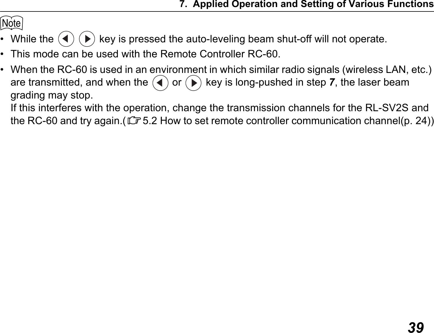 7. Applied Operation and Setting of Various Functions39$• While the     key is pressed the auto-leveling beam shut-off will not operate.• This mode can be used with the Remote Controller RC-60.• When the RC-60 is used in an environment in which similar radio signals (wireless LAN, etc.) are transmitted, and when the   or   key is long-pushed in step 7, the laser beam grading may stop. If this interferes with the operation, change the transmission channels for the RL-SV2S and the RC-60 and try again.(C5.2 How to set remote controller communication channel(p. 24))