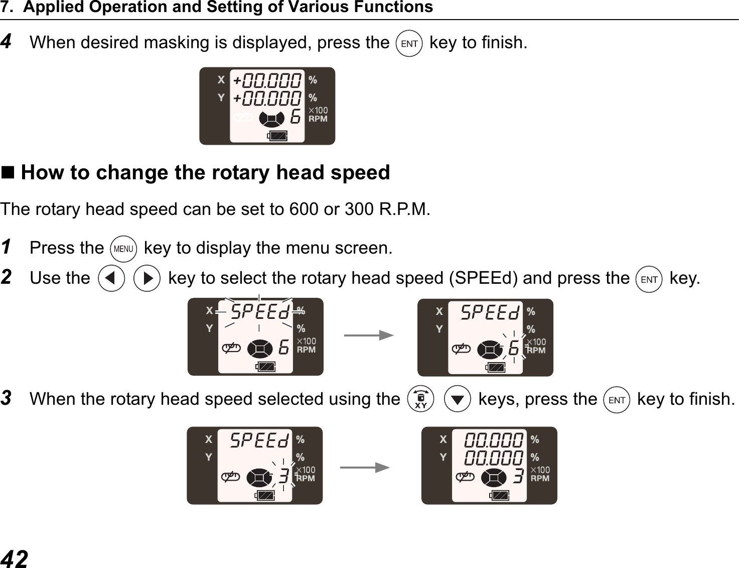 7. Applied Operation and Setting of Various Functions424When desired masking is displayed, press the   key to finish.How to change the rotary head speedThe rotary head speed can be set to 600 or 300 R.P.M.1Press the   key to display the menu screen.2Use the     key to select the rotary head speed (SPEEd) and press the   key.3When the rotary head speed selected using the   keys, press the   key to finish.