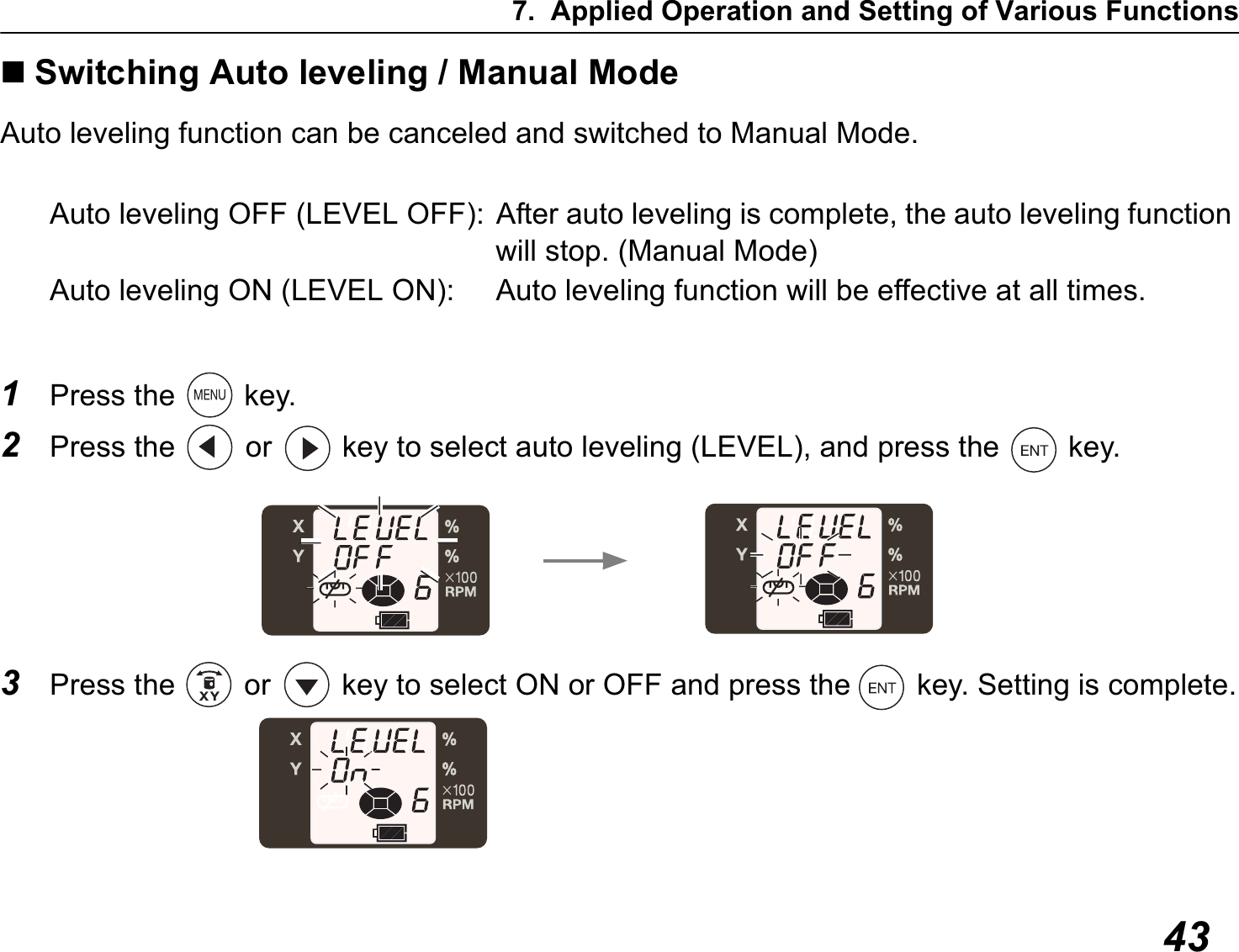 7. Applied Operation and Setting of Various Functions43Switching Auto leveling / Manual ModeAuto leveling function can be canceled and switched to Manual Mode.Auto leveling OFF (LEVEL OFF): After auto leveling is complete, the auto leveling function will stop. (Manual Mode)Auto leveling ON (LEVEL ON): Auto leveling function will be effective at all times.1Press the   key.2Press the   or   key to select auto leveling (LEVEL), and press the   key.3Press the   or   key to select ON or OFF and press the   key. Setting is complete.