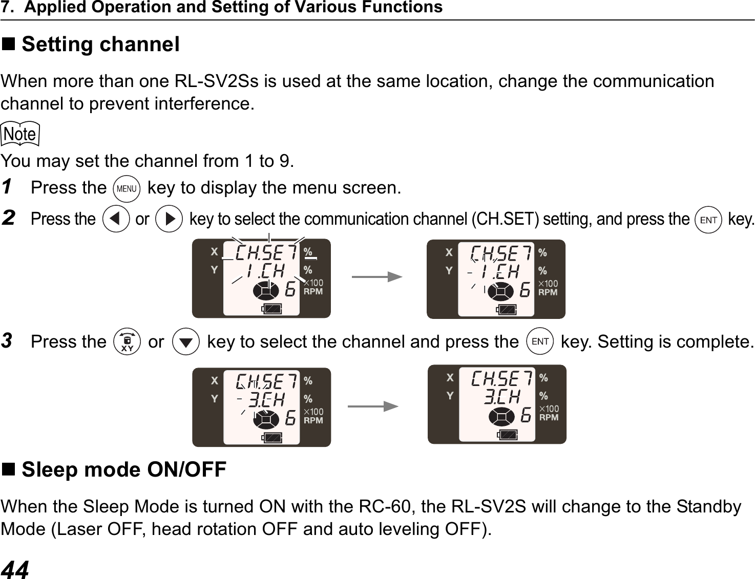 7. Applied Operation and Setting of Various Functions44Setting channelWhen more than one RL-SV2Ss is used at the same location, change the communication channel to prevent interference.$You may set the channel from 1 to 9.1Press the   key to display the menu screen.2Press the   or   key to select the communication channel (CH.SET) setting, and press the   key.3Press the   or   key to select the channel and press the   key. Setting is complete.Sleep mode ON/OFFWhen the Sleep Mode is turned ON with the RC-60, the RL-SV2S will change to the Standby Mode (Laser OFF, head rotation OFF and auto leveling OFF).