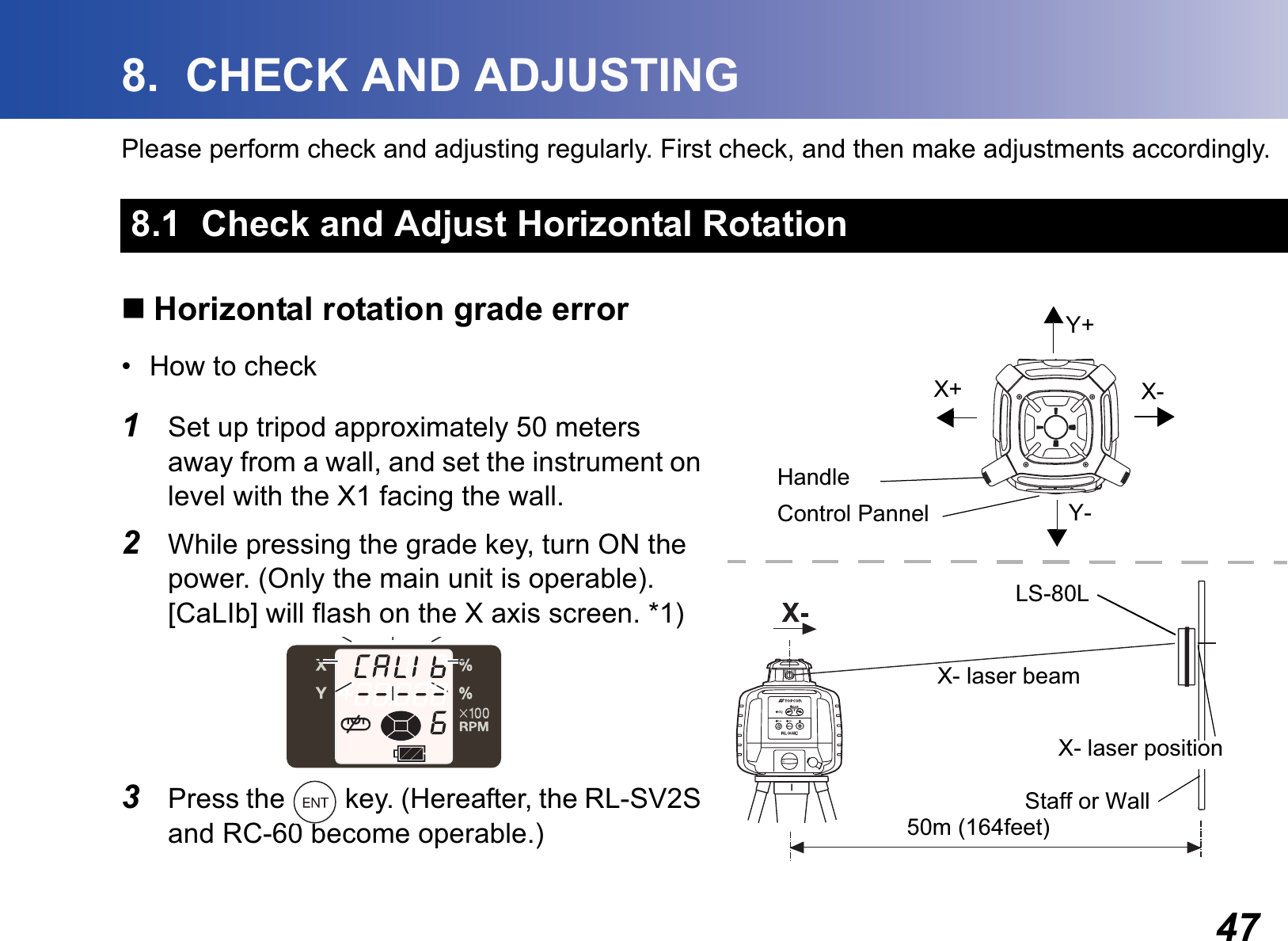 478.  CHECK AND ADJUSTINGPlease perform check and adjusting regularly. First check, and then make adjustments accordingly.Horizontal rotation grade error• How to check1Set up tripod approximately 50 meters away from a wall, and set the instrument on level with the X1 facing the wall.2While pressing the grade key, turn ON the power. (Only the main unit is operable). [CaLIb] will flash on the X axis screen. *1)3Press the   key. (Hereafter, the RL-SV2S and RC-60 become operable.)8.1  Check and Adjust Horizontal Rotation50m (164feet)LS-80LStaff or WallY+Y-X-X+Control PannelHandleX- laser beamX- laser position