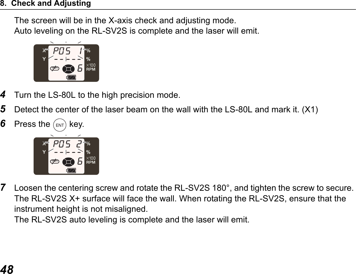 8. Check and Adjusting48The screen will be in the X-axis check and adjusting mode.Auto leveling on the RL-SV2S is complete and the laser will emit.4Turn the LS-80L to the high precision mode.5Detect the center of the laser beam on the wall with the LS-80L and mark it. (X1)6Press the   key.7Loosen the centering screw and rotate the RL-SV2S 180°, and tighten the screw to secure. The RL-SV2S X+ surface will face the wall. When rotating the RL-SV2S, ensure that the instrument height is not misaligned.The RL-SV2S auto leveling is complete and the laser will emit.