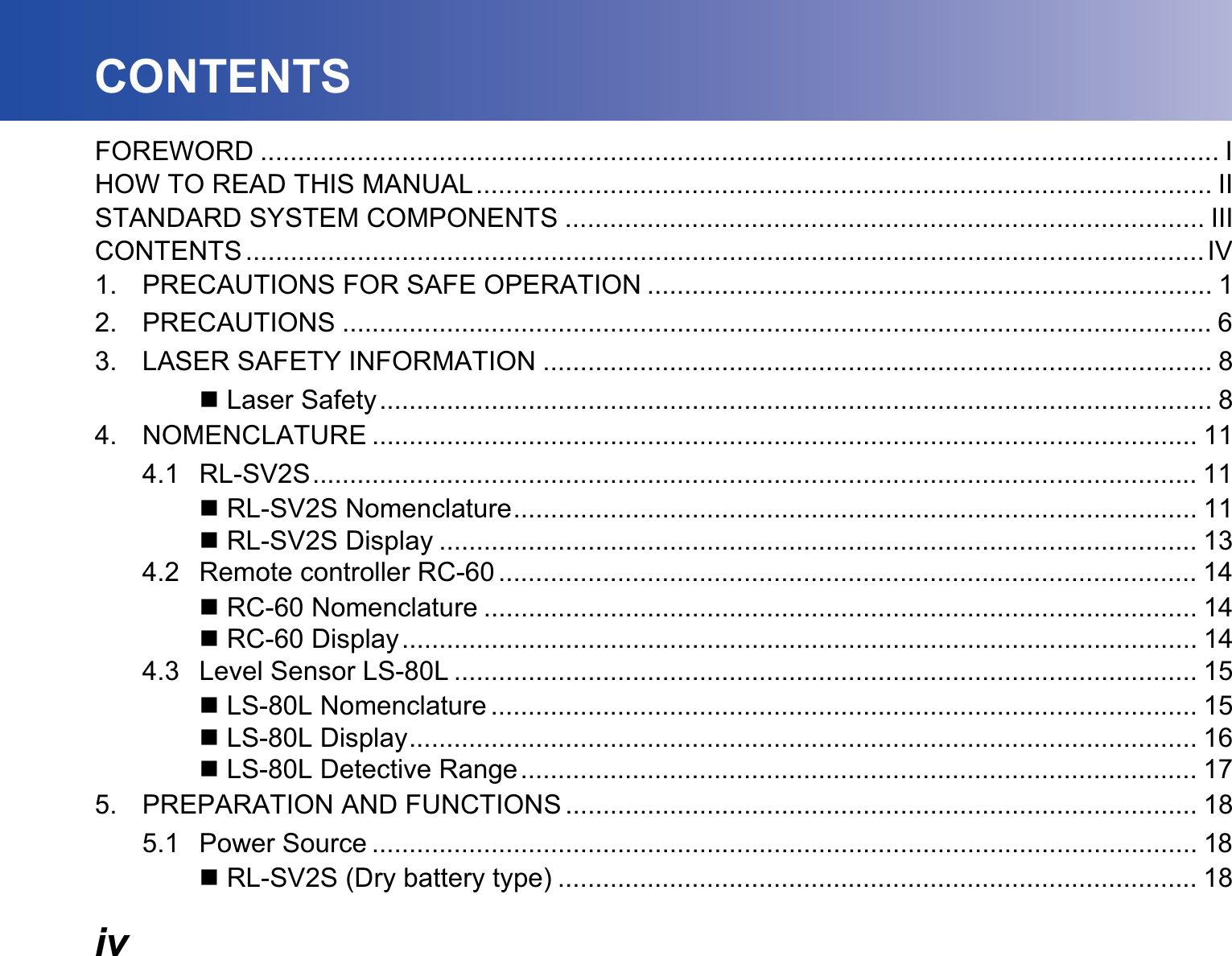 ivCONTENTSFOREWORD ................................................................................................................................. IHOW TO READ THIS MANUAL................................................................................................... IISTANDARD SYSTEM COMPONENTS ...................................................................................... IIICONTENTS .................................................................................................................................IV1. PRECAUTIONS FOR SAFE OPERATION ............................................................................ 12. PRECAUTIONS ..................................................................................................................... 63. LASER SAFETY INFORMATION .......................................................................................... 8 Laser Safety................................................................................................................ 84. NOMENCLATURE ............................................................................................................... 114.1 RL-SV2S....................................................................................................................... 11 RL-SV2S Nomenclature............................................................................................ 11 RL-SV2S Display ...................................................................................................... 134.2 Remote controller RC-60 .............................................................................................. 14 RC-60 Nomenclature ................................................................................................ 14 RC-60 Display........................................................................................................... 144.3 Level Sensor LS-80L .................................................................................................... 15 LS-80L Nomenclature ............................................................................................... 15 LS-80L Display.......................................................................................................... 16 LS-80L Detective Range........................................................................................... 175. PREPARATION AND FUNCTIONS ..................................................................................... 185.1 Power Source ............................................................................................................... 18 RL-SV2S (Dry battery type) ...................................................................................... 18