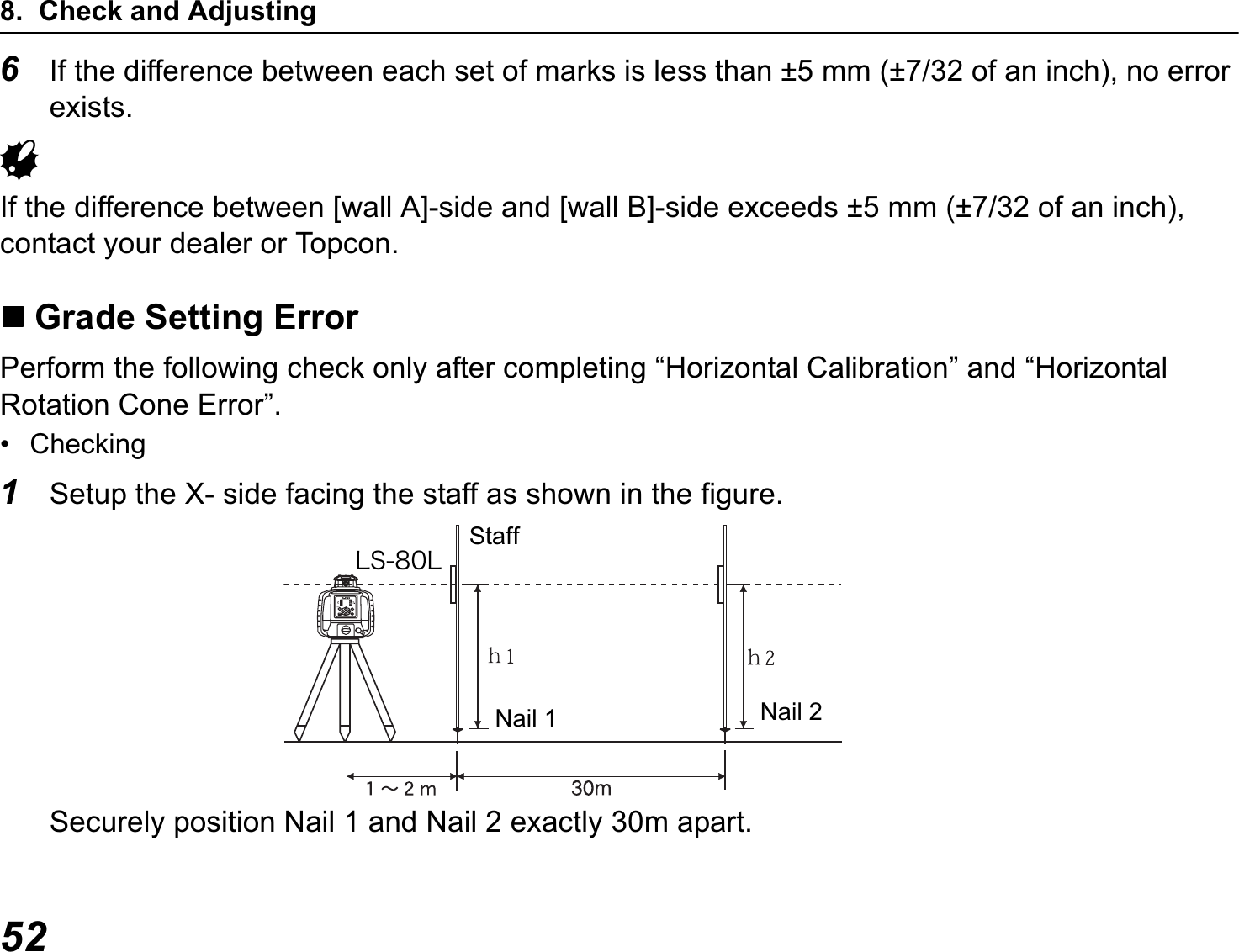 8. Check and Adjusting526If the difference between each set of marks is less than ±5 mm (±7/32 of an inch), no error exists.GIf the difference between [wall A]-side and [wall B]-side exceeds ±5 mm (±7/32 of an inch), contact your dealer or Topcon.Grade Setting ErrorPerform the following check only after completing “Horizontal Calibration” and “Horizontal Rotation Cone Error”.• Checking1Setup the X- side facing the staff as shown in the figure.Securely position Nail 1 and Nail 2 exactly 30m apart.StaffÌÓ¸°ÌNail 1 Nail 2