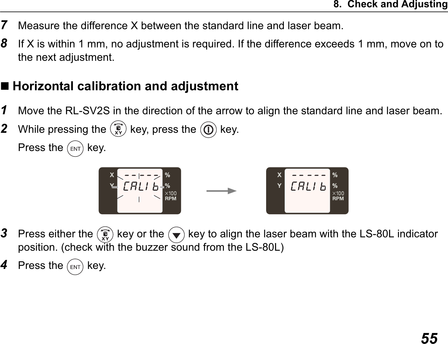 8. Check and Adjusting557Measure the difference X between the standard line and laser beam.8If X is within 1 mm, no adjustment is required. If the difference exceeds 1 mm, move on to the next adjustment.Horizontal calibration and adjustment1Move the RL-SV2S in the direction of the arrow to align the standard line and laser beam.2While pressing the   key, press the   key.Press the   key.3Press either the   key or the   key to align the laser beam with the LS-80L indicator position. (check with the buzzer sound from the LS-80L)4Press the   key.