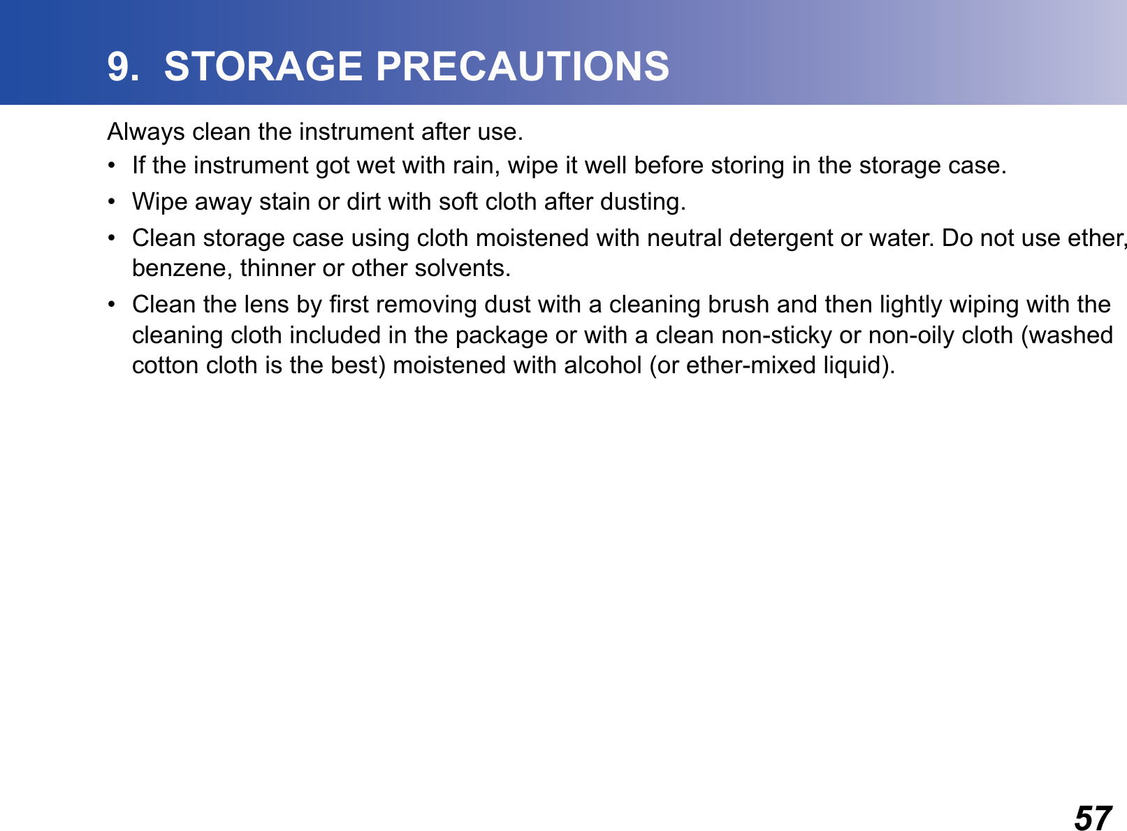 579.  STORAGE PRECAUTIONSAlways clean the instrument after use.• If the instrument got wet with rain, wipe it well before storing in the storage case.• Wipe away stain or dirt with soft cloth after dusting.• Clean storage case using cloth moistened with neutral detergent or water. Do not use ether, benzene, thinner or other solvents.• Clean the lens by first removing dust with a cleaning brush and then lightly wiping with the cleaning cloth included in the package or with a clean non-sticky or non-oily cloth (washed cotton cloth is the best) moistened with alcohol (or ether-mixed liquid).