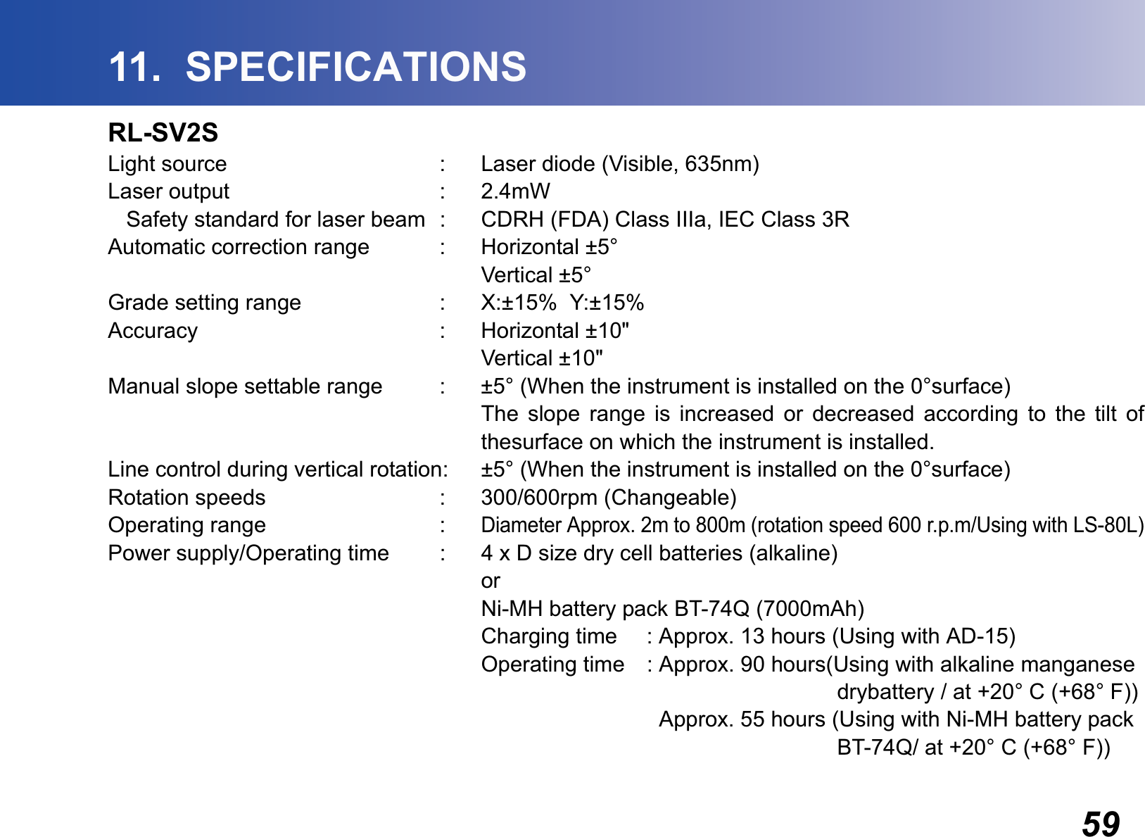 5911.  SPECIFICATIONSRL-SV2SLight source : Laser diode (Visible, 635nm)Laser output : 2.4mW   Safety standard for laser beam  : CDRH (FDA) Class IIIa, IEC Class 3RAutomatic correction range : Horizontal ±5°Vertical ±5°Grade setting range : X:±15%  Y:±15%Accuracy : Horizontal ±10&quot;Vertical ±10&quot;Manual slope settable range : ±5° (When the instrument is installed on the 0°surface)The slope range is increased or decreased according to the tilt ofthesurface on which the instrument is installed.Line control during vertical rotation: ±5° (When the instrument is installed on the 0°surface)Rotation speeds : 300/600rpm (Changeable)Operating range :Diameter Approx. 2m to 800m (rotation speed 600 r.p.m/Using with LS-80L)Power supply/Operating time : 4 x D size dry cell batteries (alkaline)orNi-MH battery pack BT-74Q (7000mAh)Charging time : Approx. 13 hours (Using with AD-15)Operating time : Approx. 90 hours(Using with alkaline manganese    drybattery / at +20° C (+68° F))  Approx. 55 hours (Using with Ni-MH battery pack     BT-74Q/ at +20° C (+68° F))