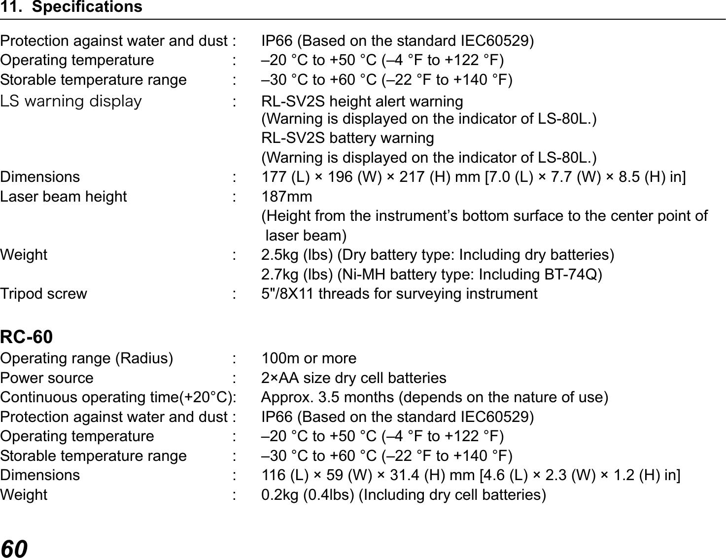 11. Specifications60Protection against water and dust : IP66 (Based on the standard IEC60529)Operating temperature : –20 °C to +50 °C (–4 °F to +122 °F)Storable temperature range : –30 °C to +60 °C (–22 °F to +140 °F)ÌÓ÷áòîéîçäéóðìáù : RL-SV2S height alert warning(Warning is displayed on the indicator of LS-80L.)RL-SV2S battery warning(Warning is displayed on the indicator of LS-80L.)Dimensions : 177 (L) × 196 (W) × 217 (H) mm [7.0 (L) × 7.7 (W) × 8.5 (H) in]Laser beam height : 187mm(Height from the instrument’s bottom surface to the center point of laser beam)Weight : 2.5kg (lbs) (Dry battery type: Including dry batteries)2.7kg (lbs) (Ni-MH battery type: Including BT-74Q)Tripod screw : 5&quot;/8X11 threads for surveying instrumentRC-60Operating range (Radius) : 100m or morePower source : 2×AA size dry cell batteriesContinuous operating time(+20°C): Approx. 3.5 months (depends on the nature of use)Protection against water and dust : IP66 (Based on the standard IEC60529)Operating temperature : –20 °C to +50 °C (–4 °F to +122 °F)Storable temperature range : –30 °C to +60 °C (–22 °F to +140 °F)Dimensions : 116 (L) × 59 (W) × 31.4 (H) mm [4.6 (L) × 2.3 (W) × 1.2 (H) in]Weight : 0.2kg (0.4lbs) (Including dry cell batteries)