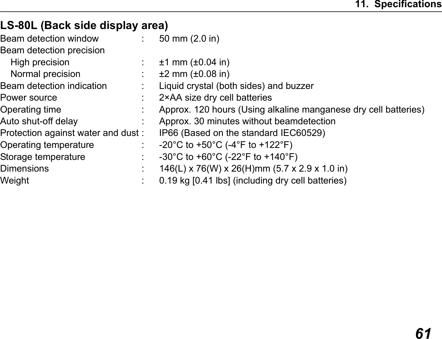 11. Specifications61LS-80L (Back side display area)Beam detection window : 50 mm (2.0 in)Beam detection precision    High precision : ±1 mm (±0.04 in)    Normal precision : ±2 mm (±0.08 in)Beam detection indication : Liquid crystal (both sides) and buzzerPower source : 2×AA size dry cell batteriesOperating time : Approx. 120 hours (Using alkaline manganese dry cell batteries)Auto shut-off delay : Approx. 30 minutes without beamdetectionProtection against water and dust : IP66 (Based on the standard IEC60529)Operating temperature : -20°C to +50°C (-4°F to +122°F)Storage temperature : -30°C to +60°C (-22°F to +140°F)Dimensions : 146(L) x 76(W) x 26(H)mm (5.7 x 2.9 x 1.0 in)Weight : 0.19 kg [0.41 lbs] (including dry cell batteries)