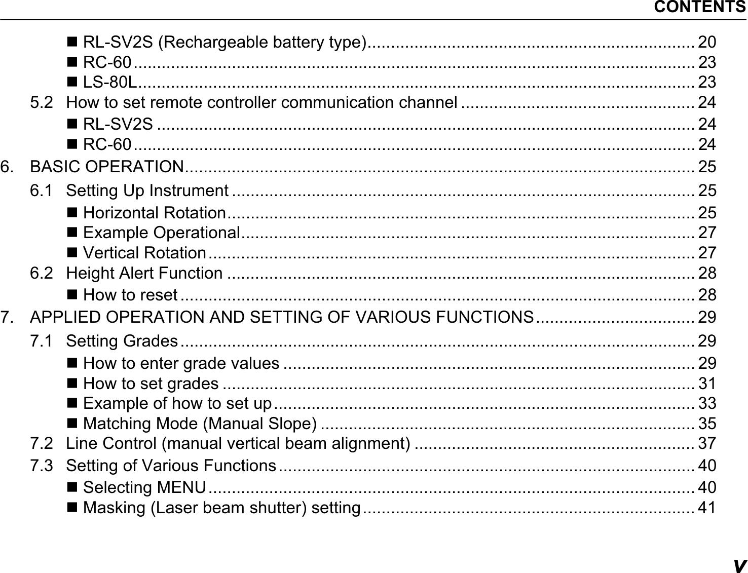 CONTENTSv RL-SV2S (Rechargeable battery type)...................................................................... 20 RC-60........................................................................................................................ 23 LS-80L....................................................................................................................... 235.2 How to set remote controller communication channel .................................................. 24 RL-SV2S ................................................................................................................... 24 RC-60........................................................................................................................ 246. BASIC OPERATION............................................................................................................. 256.1 Setting Up Instrument ................................................................................................... 25 Horizontal Rotation.................................................................................................... 25 Example Operational................................................................................................. 27 Vertical Rotation........................................................................................................ 276.2 Height Alert Function .................................................................................................... 28 How to reset .............................................................................................................. 287. APPLIED OPERATION AND SETTING OF VARIOUS FUNCTIONS.................................. 297.1 Setting Grades.............................................................................................................. 29 How to enter grade values ........................................................................................ 29 How to set grades ..................................................................................................... 31 Example of how to set up.......................................................................................... 33 Matching Mode (Manual Slope) ................................................................................ 357.2 Line Control (manual vertical beam alignment) ............................................................ 377.3 Setting of Various Functions ......................................................................................... 40 Selecting MENU........................................................................................................ 40 Masking (Laser beam shutter) setting....................................................................... 41