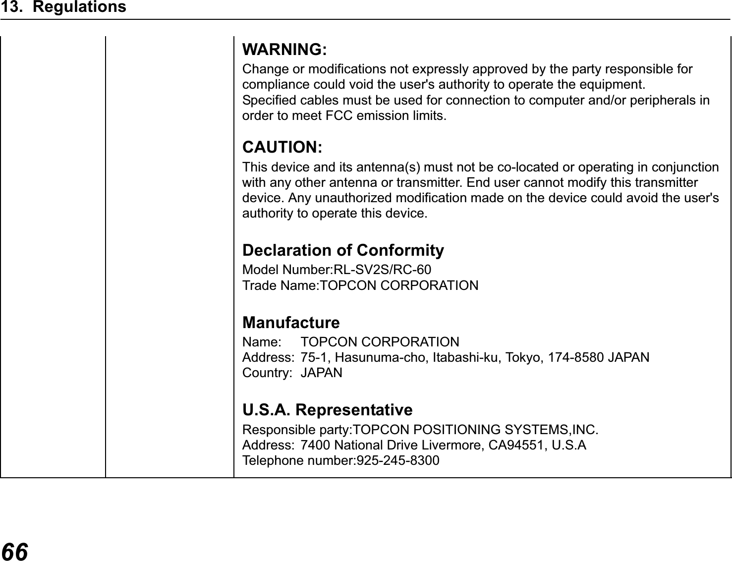 13. Regulations66WARNING:Change or modifications not expressly approved by the party responsible for compliance could void the user&apos;s authority to operate the equipment.Specified cables must be used for connection to computer and/or peripherals in order to meet FCC emission limits.CAUTION:This device and its antenna(s) must not be co-located or operating in conjunction with any other antenna or transmitter. End user cannot modify this transmitter device. Any unauthorized modification made on the device could avoid the user&apos;s authority to operate this device.Declaration of ConformityModel Number:RL-SV2S/RC-60Trade Name:TOPCON CORPORATIONManufactureName: TOPCON CORPORATIONAddress: 75-1, Hasunuma-cho, Itabashi-ku, Tokyo, 174-8580 JAPANCountry: JAPANU.S.A. RepresentativeResponsible party:TOPCON POSITIONING SYSTEMS,INC.Address: 7400 National Drive Livermore, CA94551, U.S.ATelephone number:925-245-8300