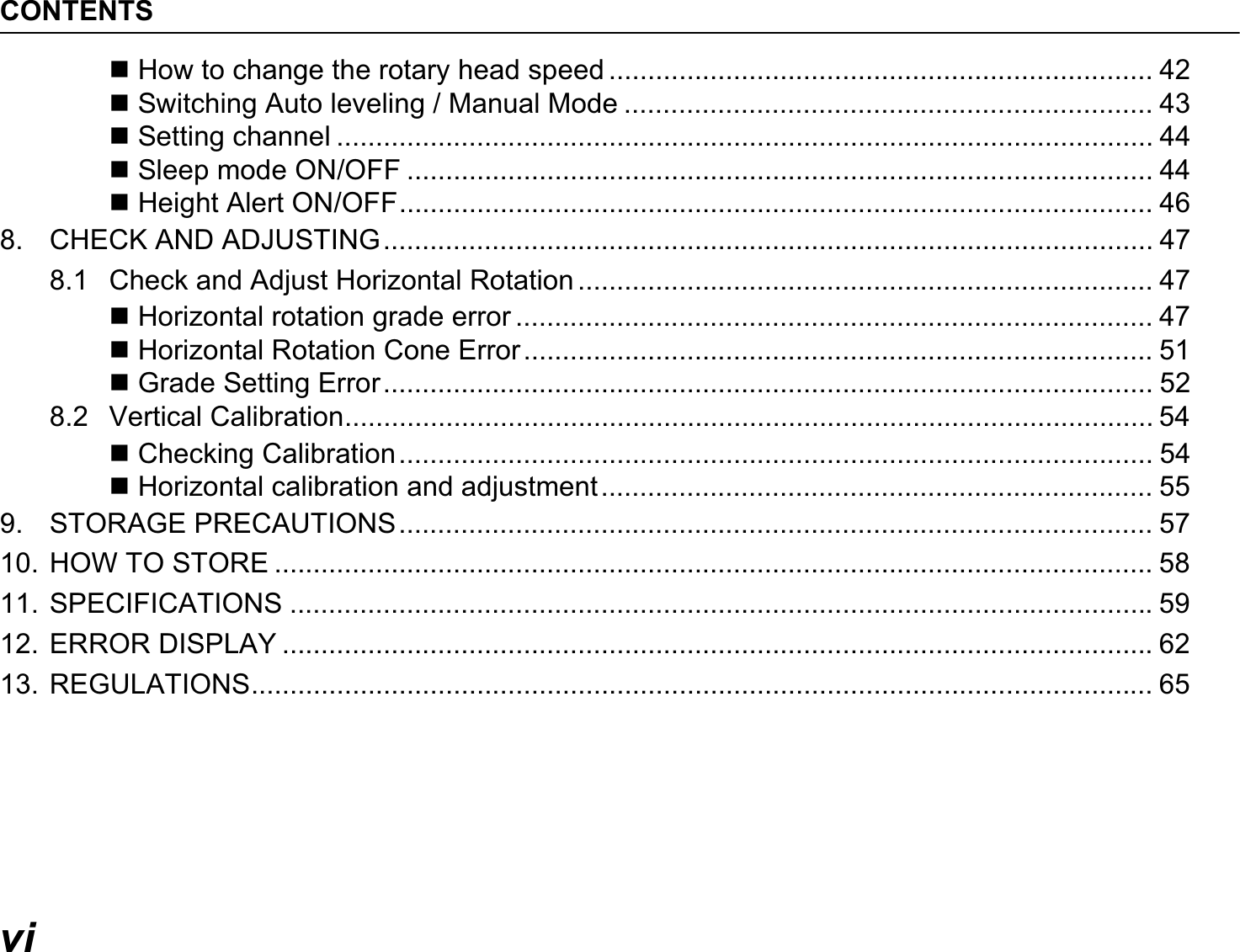 CONTENTSvi How to change the rotary head speed ...................................................................... 42 Switching Auto leveling / Manual Mode .................................................................... 43 Setting channel ......................................................................................................... 44 Sleep mode ON/OFF ................................................................................................ 44 Height Alert ON/OFF................................................................................................. 468. CHECK AND ADJUSTING................................................................................................... 478.1 Check and Adjust Horizontal Rotation .......................................................................... 47 Horizontal rotation grade error .................................................................................. 47 Horizontal Rotation Cone Error................................................................................. 51 Grade Setting Error................................................................................................... 528.2 Vertical Calibration........................................................................................................ 54 Checking Calibration................................................................................................. 54 Horizontal calibration and adjustment....................................................................... 559. STORAGE PRECAUTIONS................................................................................................. 5710. HOW TO STORE .................................................................................................................5811. SPECIFICATIONS ...............................................................................................................5912. ERROR DISPLAY ................................................................................................................6213. REGULATIONS.................................................................................................................... 65