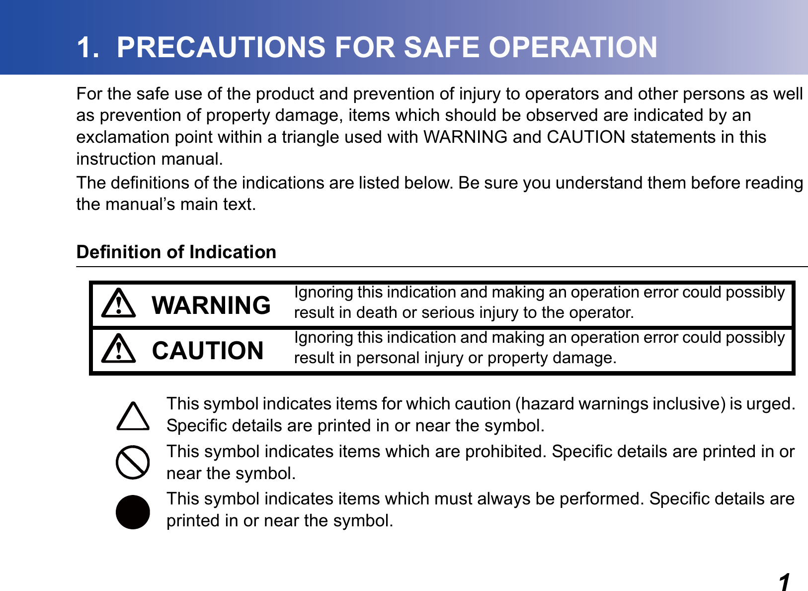 11.  PRECAUTIONS FOR SAFE OPERATIONFor the safe use of the product and prevention of injury to operators and other persons as well as prevention of property damage, items which should be observed are indicated by an exclamation point within a triangle used with WARNING and CAUTION statements in this instruction manual.The definitions of the indications are listed below. Be sure you understand them before reading the manual’s main text.Definition of IndicationWARNING Ignoring this indication and making an operation error could possibly result in death or serious injury to the operator.CAUTION Ignoring this indication and making an operation error could possibly result in personal injury or property damage.This symbol indicates items for which caution (hazard warnings inclusive) is urged. Specific details are printed in or near the symbol.This symbol indicates items which are prohibited. Specific details are printed in or near the symbol.This symbol indicates items which must always be performed. Specific details are printed in or near the symbol.