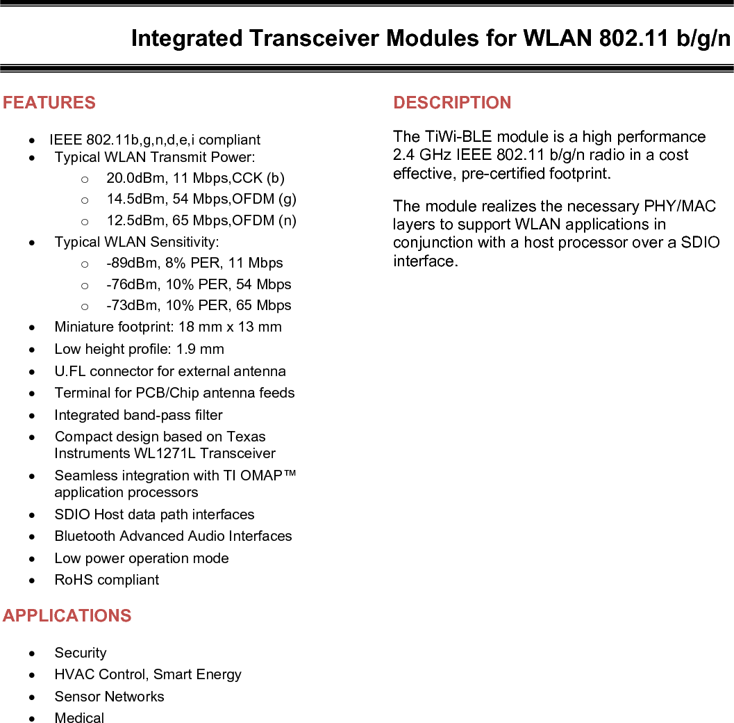    Integrated Transceiver Modules for WLAN 802.11 b/g/n   FEATURES IEEE 802.11b,g,n,d,e,i compliant   Typical WLAN Transmit Power: o  20.0dBm, 11 Mbps,CCK (b) o  14.5dBm, 54 Mbps,OFDM (g) o  12.5dBm, 65 Mbps,OFDM (n)   Typical WLAN Sensitivity: o  -89dBm, 8% PER, 11 Mbps o  -76dBm, 10% PER, 54 Mbps o  -73dBm, 10% PER, 65 Mbps   Miniature footprint: 18 mm x 13 mm   Low height profile: 1.9 mm   U.FL connector for external antenna   Terminal for PCB/Chip antenna feeds   Integrated band-pass filter   Compact design based on Texas Instruments WL1271L Transceiver   Seamless integration with TI OMAP™ application processors   SDIO Host data path interfaces   Bluetooth Advanced Audio Interfaces   Low power operation mode   RoHS compliant APPLICATIONS  Security   HVAC Control, Smart Energy   Sensor Networks   Medical   DESCRIPTION The TiWi-BLE module is a high performance 2.4 GHz IEEE 802.11 b/g/n radio in a cost effective, pre-certified footprint. The module realizes the necessary PHY/MAC layers to support WLAN applications in conjunction with a host processor over a SDIO interface.    