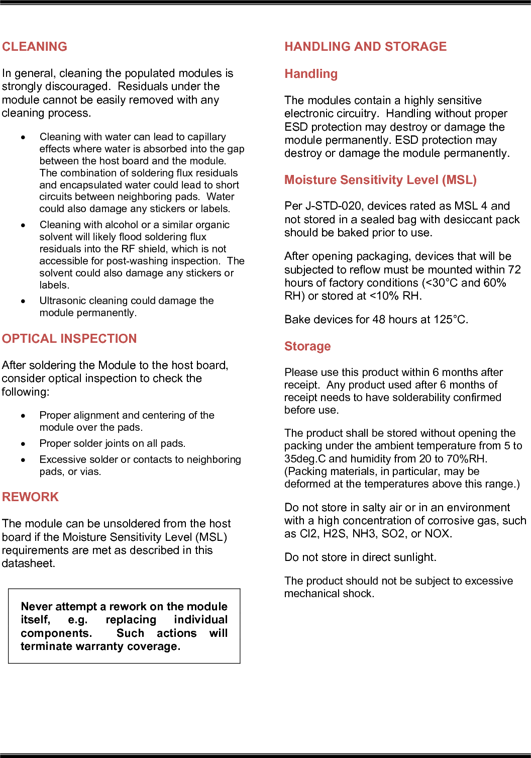   CLEANING In general, cleaning the populated modules is strongly discouraged.  Residuals under the module cannot be easily removed with any cleaning process.   Cleaning with water can lead to capillary effects where water is absorbed into the gap between the host board and the module.  The combination of soldering flux residuals and encapsulated water could lead to short circuits between neighboring pads.  Water could also damage any stickers or labels.   Cleaning with alcohol or a similar organic solvent will likely flood soldering flux residuals into the RF shield, which is not accessible for post-washing inspection.  The solvent could also damage any stickers or labels.   Ultrasonic cleaning could damage the module permanently. OPTICAL INSPECTION After soldering the Module to the host board, consider optical inspection to check the following:   Proper alignment and centering of the module over the pads.   Proper solder joints on all pads.   Excessive solder or contacts to neighboring pads, or vias. REWORK The module can be unsoldered from the host board if the Moisture Sensitivity Level (MSL) requirements are met as described in this datasheet. Never attempt a rework on the module itself,  e.g.  replacing  individual components.    Such  actions  will terminate warranty coverage. HANDLING AND STORAGE Handling The modules contain a highly sensitive electronic circuitry.  Handling without proper ESD protection may destroy or damage the module permanently. ESD protection may destroy or damage the module permanently. Moisture Sensitivity Level (MSL) Per J-STD-020, devices rated as MSL 4 and not stored in a sealed bag with desiccant pack should be baked prior to use. After opening packaging, devices that will be subjected to reflow must be mounted within 72 hours of factory conditions (&lt;30°C and 60% RH) or stored at &lt;10% RH. Bake devices for 48 hours at 125°C. Storage Please use this product within 6 months after receipt.  Any product used after 6 months of receipt needs to have solderability confirmed before use. The product shall be stored without opening the packing under the ambient temperature from 5 to 35deg.C and humidity from 20 to 70%RH.  (Packing materials, in particular, may be deformed at the temperatures above this range.) Do not store in salty air or in an environment with a high concentration of corrosive gas, such as Cl2, H2S, NH3, SO2, or NOX. Do not store in direct sunlight. The product should not be subject to excessive mechanical shock.    