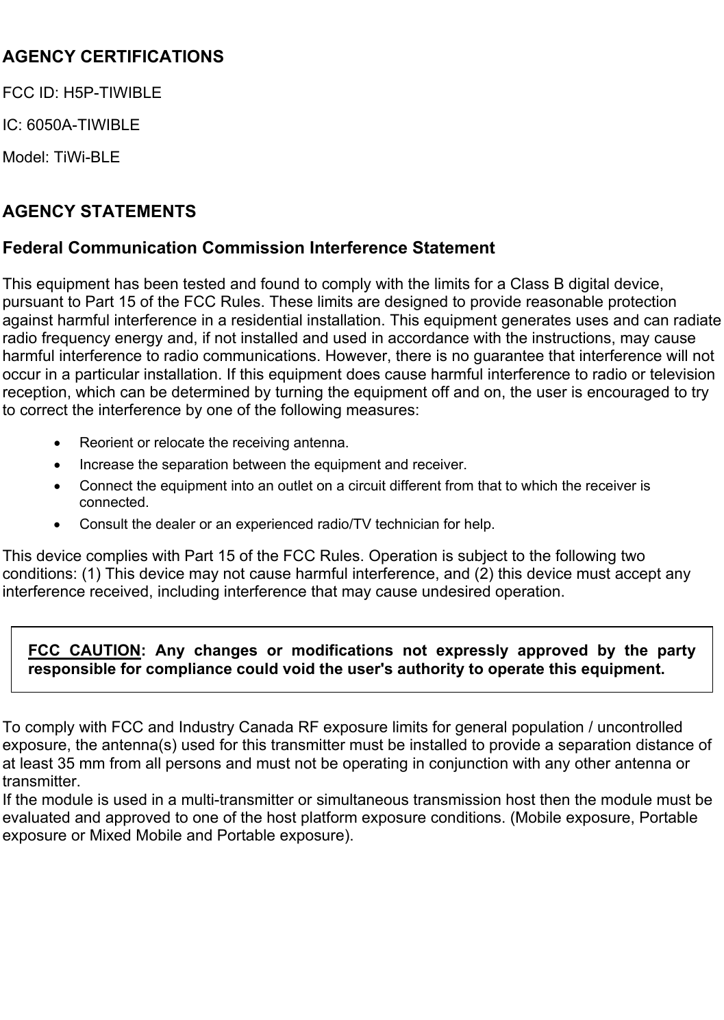   AGENCY CERTIFICATIONS FCC ID: H5P-TIWIBLE IC: 6050A-TIWIBLE Model: TiWi-BLE  AGENCY STATEMENTS Federal Communication Commission Interference Statement This equipment has been tested and found to comply with the limits for a Class B digital device, pursuant to Part 15 of the FCC Rules. These limits are designed to provide reasonable protection against harmful interference in a residential installation. This equipment generates uses and can radiate radio frequency energy and, if not installed and used in accordance with the instructions, may cause harmful interference to radio communications. However, there is no guarantee that interference will not occur in a particular installation. If this equipment does cause harmful interference to radio or television reception, which can be determined by turning the equipment off and on, the user is encouraged to try to correct the interference by one of the following measures:   Reorient or relocate the receiving antenna.   Increase the separation between the equipment and receiver.   Connect the equipment into an outlet on a circuit different from that to which the receiver is connected.   Consult the dealer or an experienced radio/TV technician for help. This device complies with Part 15 of the FCC Rules. Operation is subject to the following two conditions: (1) This device may not cause harmful interference, and (2) this device must accept any interference received, including interference that may cause undesired operation. FCC  CAUTION:  Any  changes  or  modifications  not  expressly  approved  by  the  party responsible for compliance could void the user&apos;s authority to operate this equipment. To comply with FCC and Industry Canada RF exposure limits for general population / uncontrolled exposure, the antenna(s) used for this transmitter must be installed to provide a separation distance of at least 35 mm from all persons and must not be operating in conjunction with any other antenna or transmitter.   If the module is used in a multi-transmitter or simultaneous transmission host then the module must be evaluated and approved to one of the host platform exposure conditions. (Mobile exposure, Portable exposure or Mixed Mobile and Portable exposure).   