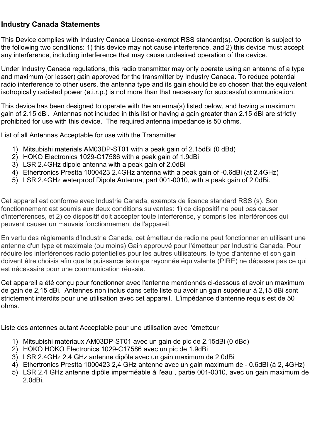   Industry Canada Statements This Device complies with Industry Canada License-exempt RSS standard(s). Operation is subject to the following two conditions: 1) this device may not cause interference, and 2) this device must accept any interference, including interference that may cause undesired operation of the device. Under Industry Canada regulations, this radio transmitter may only operate using an antenna of a type and maximum (or lesser) gain approved for the transmitter by Industry Canada. To reduce potential radio interference to other users, the antenna type and its gain should be so chosen that the equivalent isotropically radiated power (e.i.r.p.) is not more than that necessary for successful communication. This device has been designed to operate with the antenna(s) listed below, and having a maximum gain of 2.15 dBi.  Antennas not included in this list or having a gain greater than 2.15 dBi are strictly prohibited for use with this device.  The required antenna impedance is 50 ohms.  List of all Antennas Acceptable for use with the Transmitter   1)  Mitsubishi materials AM03DP-ST01 with a peak gain of 2.15dBi (0 dBd) 2)  HOKO Electronics 1029-C17586 with a peak gain of 1.9dBi 3)  LSR 2.4GHz dipole antenna with a peak gain of 2.0dBi 4)  Ethertronics Prestta 1000423 2.4GHz antenna with a peak gain of -0.6dBi (at 2.4GHz) 5)  LSR 2.4GHz waterproof Dipole Antenna, part 001-0010, with a peak gain of 2.0dBi.  Cet appareil est conforme avec Industrie Canada, exempts de licence standard RSS (s). Son fonctionnement est soumis aux deux conditions suivantes: 1) ce dispositif ne peut pas causer d&apos;interférences, et 2) ce dispositif doit accepter toute interférence, y compris les interférences qui peuvent causer un mauvais fonctionnement de l&apos;appareil. En vertu des règlements d&apos;Industrie Canada, cet émetteur de radio ne peut fonctionner en utilisant une antenne d&apos;un type et maximale (ou moins) Gain approuvé pour l&apos;émetteur par Industrie Canada. Pour réduire les interférences radio potentielles pour les autres utilisateurs, le type d&apos;antenne et son gain doivent être choisis afin que la puissance isotrope rayonnée équivalente (PIRE) ne dépasse pas ce qui est nécessaire pour une communication réussie. Cet appareil a été conçu pour fonctionner avec l&apos;antenne mentionnés ci-dessous et avoir un maximum de gain de 2,15 dBi.  Antennes non inclus dans cette liste ou avoir un gain supérieur à 2,15 dBi sont strictement interdits pour une utilisation avec cet appareil.  L&apos;impédance d&apos;antenne requis est de 50 ohms.   Liste des antennes autant Acceptable pour une utilisation avec l&apos;émetteur  1)  Mitsubishi matériaux AM03DP-ST01 avec un gain de pic de 2.15dBi (0 dBd)  2)  HOKO HOKO Electronics 1029-C17586 avec un pic de 1.9dBi 3)  LSR 2.4GHz 2.4 GHz antenne dipôle avec un gain maximum de 2.0dBi 4)  Ethertronics Prestta 1000423 2,4 GHz antenne avec un gain maximum de - 0.6dBi (à 2, 4GHz) 5)  LSR 2.4 GHz antenne dipôle imperméable à l&apos;eau , partie 001-0010, avec un gain maximum de 2.0dBi.     