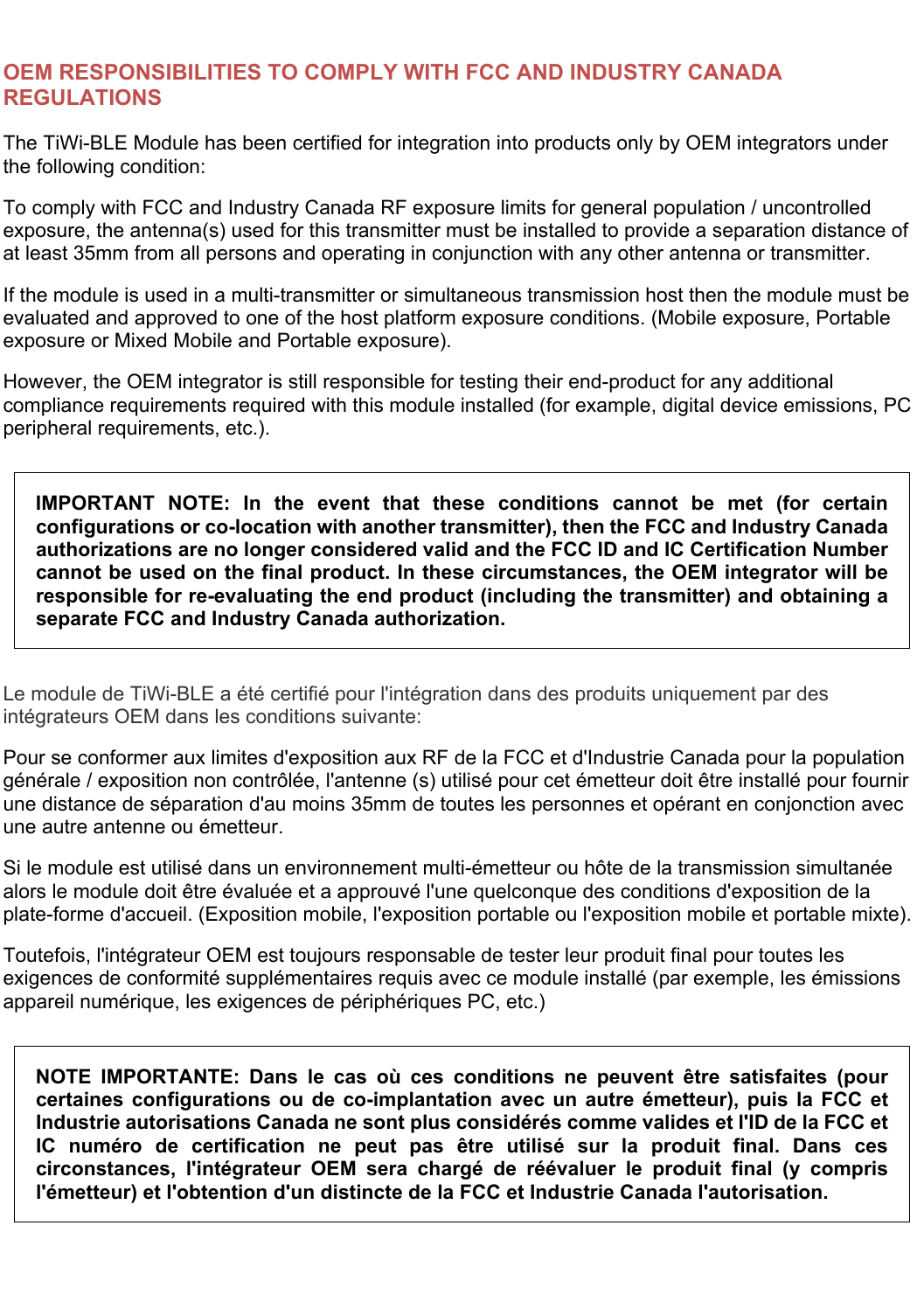  OEM RESPONSIBILITIES TO COMPLY WITH FCC AND INDUSTRY CANADA REGULATIONS The TiWi-BLE Module has been certified for integration into products only by OEM integrators under the following condition: To comply with FCC and Industry Canada RF exposure limits for general population / uncontrolled exposure, the antenna(s) used for this transmitter must be installed to provide a separation distance of at least 35mm from all persons and operating in conjunction with any other antenna or transmitter. If the module is used in a multi-transmitter or simultaneous transmission host then the module must be evaluated and approved to one of the host platform exposure conditions. (Mobile exposure, Portable exposure or Mixed Mobile and Portable exposure). However, the OEM integrator is still responsible for testing their end-product for any additional compliance requirements required with this module installed (for example, digital device emissions, PC peripheral requirements, etc.). IMPORTANT  NOTE:  In  the  event  that  these  conditions  cannot  be  met  (for  certain configurations or co-location with another transmitter), then the FCC and Industry Canada authorizations are no longer considered valid and the FCC ID and IC Certification Number cannot be used on the final product. In these circumstances, the OEM integrator will be responsible for re-evaluating the end product (including the transmitter) and obtaining a separate FCC and Industry Canada authorization. Le module de TiWi-BLE a été certifié pour l&apos;intégration dans des produits uniquement par des intégrateurs OEM dans les conditions suivante: Pour se conformer aux limites d&apos;exposition aux RF de la FCC et d&apos;Industrie Canada pour la population générale / exposition non contrôlée, l&apos;antenne (s) utilisé pour cet émetteur doit être installé pour fournir une distance de séparation d&apos;au moins 35mm de toutes les personnes et opérant en conjonction avec une autre antenne ou émetteur. Si le module est utilisé dans un environnement multi-émetteur ou hôte de la transmission simultanée alors le module doit être évaluée et a approuvé l&apos;une quelconque des conditions d&apos;exposition de la plate-forme d&apos;accueil. (Exposition mobile, l&apos;exposition portable ou l&apos;exposition mobile et portable mixte). Toutefois, l&apos;intégrateur OEM est toujours responsable de tester leur produit final pour toutes les exigences de conformité supplémentaires requis avec ce module installé (par exemple, les émissions appareil numérique, les exigences de périphériques PC, etc.) NOTE  IMPORTANTE:  Dans  le  cas  où  ces  conditions  ne  peuvent  être  satisfaites  (pour certaines  configurations  ou  de  co-implantation  avec  un  autre  émetteur),  puis  la  FCC  et Industrie autorisations Canada ne sont plus considérés comme valides et l&apos;ID de la FCC et IC  numéro  de  certification  ne  peut  pas  être  utilisé  sur  la  produit  final.  Dans  ces circonstances,  l&apos;intégrateur  OEM  sera  chargé  de  réévaluer  le  produit  final  (y  compris l&apos;émetteur) et l&apos;obtention d&apos;un distincte de la FCC et Industrie Canada l&apos;autorisation. 