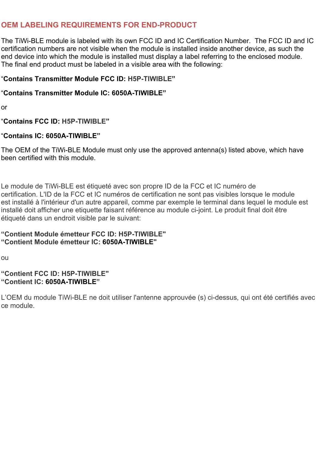   OEM LABELING REQUIREMENTS FOR END-PRODUCT The TiWi-BLE module is labeled with its own FCC ID and IC Certification Number.  The FCC ID and IC certification numbers are not visible when the module is installed inside another device, as such the end device into which the module is installed must display a label referring to the enclosed module.  The final end product must be labeled in a visible area with the following: “Contains Transmitter Module FCC ID: H5P-TIWIBLE” “Contains Transmitter Module IC: 6050A-TIWIBLE” or “Contains FCC ID: H5P-TIWIBLE” “Contains IC: 6050A-TIWIBLE” The OEM of the TiWi-BLE Module must only use the approved antenna(s) listed above, which have been certified with this module.  Le module de TiWi-BLE est étiqueté avec son propre ID de la FCC et IC numéro de certification. L&apos;ID de la FCC et IC numéros de certification ne sont pas visibles lorsque le module est installé à l&apos;intérieur d&apos;un autre appareil, comme par exemple le terminal dans lequel le module est installé doit afficher une etiquette faisant référence au module ci-joint. Le produit final doit être étiqueté dans un endroit visible par le suivant:  “Contient Module émetteur FCC ID: H5P-TIWIBLE&quot; “Contient Module émetteur IC: 6050A-TIWIBLE&quot;  ou  “Contient FCC ID: H5P-TIWIBLE&quot; “Contient IC: 6050A-TIWIBLE”  L’OEM du module TiWi-BLE ne doit utiliser l&apos;antenne approuvée (s) ci-dessus, qui ont été certifiés avec ce module.   