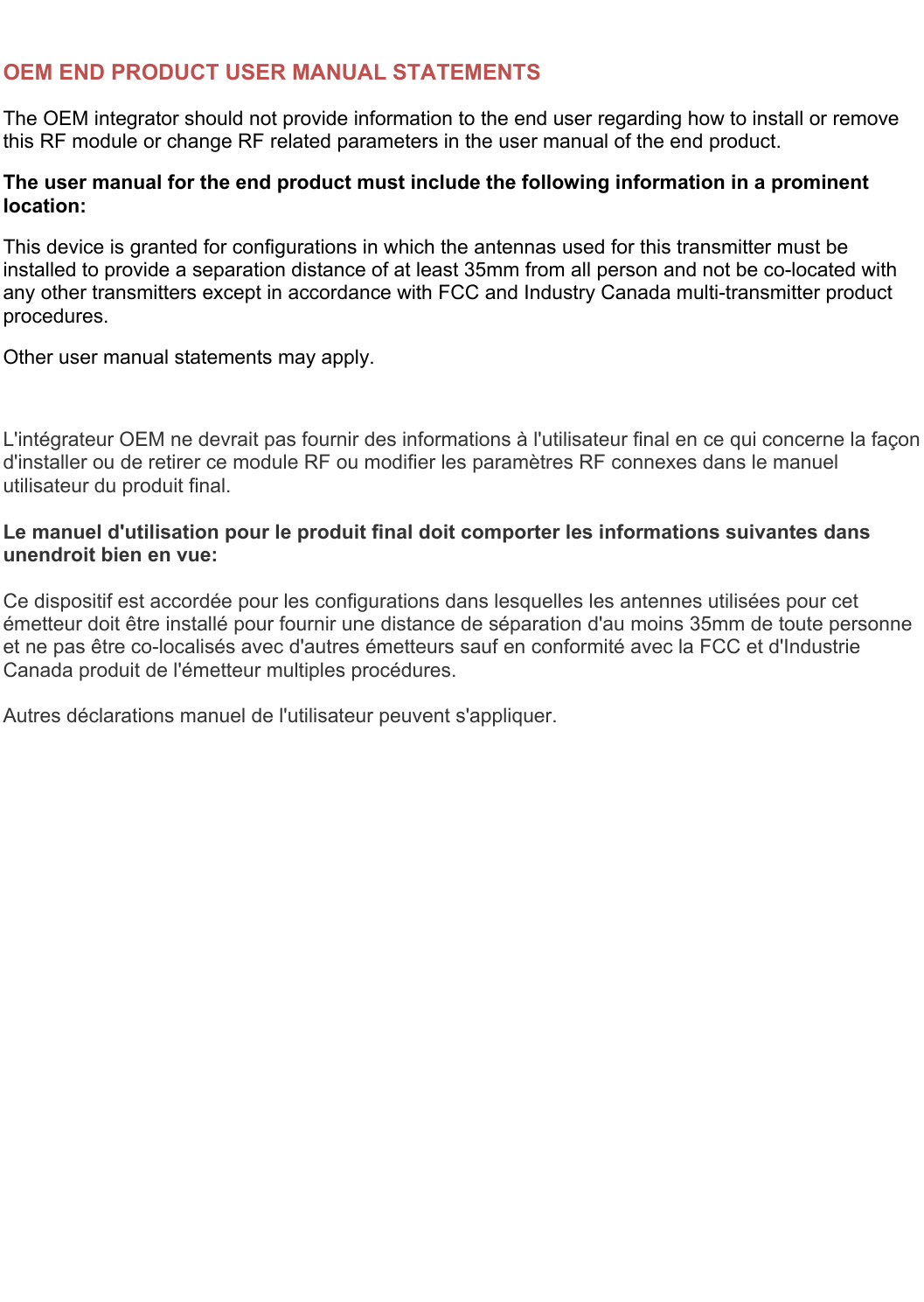   OEM END PRODUCT USER MANUAL STATEMENTS The OEM integrator should not provide information to the end user regarding how to install or remove this RF module or change RF related parameters in the user manual of the end product. The user manual for the end product must include the following information in a prominent location: This device is granted for configurations in which the antennas used for this transmitter must be installed to provide a separation distance of at least 35mm from all person and not be co-located with any other transmitters except in accordance with FCC and Industry Canada multi-transmitter product procedures.  Other user manual statements may apply.  L&apos;intégrateur OEM ne devrait pas fournir des informations à l&apos;utilisateur final en ce qui concerne la façon d&apos;installer ou de retirer ce module RF ou modifier les paramètres RF connexes dans le manuel utilisateur du produit final.  Le manuel d&apos;utilisation pour le produit final doit comporter les informations suivantes dans unendroit bien en vue:  Ce dispositif est accordée pour les configurations dans lesquelles les antennes utilisées pour cet émetteur doit être installé pour fournir une distance de séparation d&apos;au moins 35mm de toute personne et ne pas être co-localisés avec d&apos;autres émetteurs sauf en conformité avec la FCC et d&apos;Industrie Canada produit de l&apos;émetteur multiples procédures.  Autres déclarations manuel de l&apos;utilisateur peuvent s&apos;appliquer.    